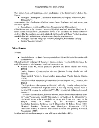 NICOLAE SFETCU: THE BIRDS WORLD
256
Only known from early reports; possibly a subspecies of the Comoro or Seychelles Blue
Pigeon.
• Rodrigues Grey Pigeon, "Alectroenas" rodericana (Rodrigues, Mascarenes, mid-
18th century)
A mysterious bird of unknown affinities, known from a few bones and, as it seems, two
historical reports.
• Dodo, Raphus cucullatus (Mauritius, Mascarenes, late 17th century)
Called Didus ineptus by Linnaeus. A meter-high flightless bird found on Mauritius. Its
forest habitat was lost when Dutch settlers moved to the island and the dodo's nests were
destroyed by the monkeys, pigs, and cats the Dutch brought with them. The last specimen
was killed in 1681, only 80 years after the arrival of the new predators.
• Rodrigues Solitaire, Pezophaps solitaria (Rodrigues, Mascarenes, c.1730)
• For the "Réunion Solitaire"
Psittaciformes
Parrots.
• New Caledonian Lorikeet, Charmosyna diadema (New Caledonia, Melanesia, mid-
20th century?)
Officially critically endangered, there have been no reliable reports of this bird since the
early 20th century. It is, however, small and inconspicuous.
• Norfolk Island Kk, Nestor productus (Norfolk and Philip Islands, SW Pacific,
1851?)
Society Parakeet, Cyanoramphus ulietanus (Raiatea, Society Islands, late 18th
century)
Black-fronted Parakeet, Cyanoramphus zealandicus (Tahiti, Society Islands,
c.1850)
Paradise Parrot, Psephotus pulcherrimus (Rockhampton area, Australia, late
1920s)
The Night Parrot, (Pezoporus occidentalis), officially critically endangered, is a
mysterious species which might be extinct. It was only reliably recoded twice in
the late 20th century, the last time in 1991. More probably, it still persists in small
numbers.
The Pacific Eclectus Parrot, Eclectus infectus, known from subfossil bones found
on Tonga, Vanuatu, and possibly Fiji, may have survived until the 18th century: a
bird which seems to be a male Eclectus parrot was drawn in a report on the
Tongan island of Vava'u by the Malaspina expedition.
Seychelles Parakeet, Psittacula wardi (Seychelles, W Indian Ocean, 1883)
Newton's Parakeet, Psittacula exsul (Rodrigues, Mascarenes, c.1875)
Mascarene Parrot, Mascarinus mascarinus (Réunion and possibly Mauritius,
Mascarenes, 1834?)
Last known individual was a captive bird which was alive before 1834.
 