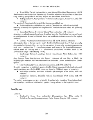 NICOLAE SFETCU: THE BIRDS WORLD
257
• Broad-billed Parrot, Lophopsittacus mauritianus (Mauritius, Mascarenes, 1680?)
May have survived to the late 18th century. A smaller related form described as Mauritius
Grey Parrot (Lophopsittacus bensoni) may be the female of L. mauritianus.
• Rodrigues Parrot, Necropsittacus rodericanus (Rodrigues, Mascarenes, late 18th
century)
The species N. francicus is fictional, N. borbonicus most likely so.
• Glaucous Macaw, Anodorhynchus glaucus (N Argentina, early 20th century)
Officially critically endangered due to persistent rumours of wild birds, but probably
extinct.
• Cuban Red Macaw, Ara tricolor (Cuba, West Indies, late 19th century)
A number of related species have been described from the West Indies, but are not based
on good evidence. Several prehistoric forms are now known to have existed in the region,
however.
• Carolina Parakeet, Conuropsis carolinensis (SE North America, c.1930?)
Although the date of the last captive bird's death in the Cincinnati Zoo, 1918, is generally
given as extinction date, there are convincing reports of some wild populations persisting
until later. 2 subspecies, C. c. carolinensis (east and south of the Appalachian range -
extinct 1918 or c.1930) and C. c. ludovicianus (Louisiana Parakeet, west of the
Appalachian range - extinct early 1910s).
• Guadeloupe Parakeet, Aratinga labati (Guadeloupe, West Indies, late 18th
century)
Only known from descriptions, the former existence of this bird is likely for
biogeographic reasons and because details as described cannot be referred to known
species.
• Sinú Parakeet, Pyrrhura subandina (Colombia, mid-20th century?)
Recently recognized as a distinct species, this bird has a very restricted distribution and
was last reliably recorded in 1940. It was not found in 2004 and seems to be extinct.
• Martinique Amazon, Amazona martinica (Martinique, West Indies, mid-18th
century)
Guadeloupe Amazon, Amazona violacea (Guadeloupe, West Indies, mid-18th
century)
The extinct amazon parrots were originally described after travelers' descriptions. Both
are nowadays considered valid extinct species closely related to the Imperial Parrot.
Cuculiformes
Cuckoos.
• Delalande's Coua, Coua delalandei (Madagascar, late 19th century?)
St Helena Cuckoo, Nannococcyx psix (Saint Helena, Atlantic, 16th century)
 