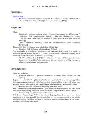 NICOLAE SFETCU: THE BIRDS WORLD
258
Falconiformes
Birds of prey.
• Guadalupe Caracara, Polyborus lutosus (Guadelupe, E Pacific, 1900 or 1903)
Réunion Kestrel, Falco duboisi (Réunion, Mascarenes, c.1700)
Strigiformes
Owls.
• Réunion Owl, Mascarenotus grucheti (Réunion, Mascarenes, late 17th century?)
Mauritius Owl, Mascarenotus sauzieri (Mauritus, Mascarenes, c.1850)
Rodrigues Owl, Mascarenotus murivorus (Rodrigues, Mascarenes, mid-18th
century)
New Caledonian Boobook, Ninox cf. novaeseelandiae (New Caledonia,
Melanesia)
Known only from prehistoric bones, but might still survive.
• Laughing Owl, Sceloglaux albifacies (New Zealand, 1914?)
Two subspecies, S. a. albifacies (South Island and Stewart Island, extinct 1914?) and S. a.
rufifacies (North Island, extinct c.1870s?) - circumstantial evidence suggests small
remnants survived until the early/mid-20th century.
• The Puerto Rican Barn Owl, Tyto cavatica, known from prehistoric remains found
in caves of Puerto Rico, West Indies, may still have existed in 1912 given reports
of the presence of cave-roosting owls.
Caprimulgiformes
Nightjars and allies.
• Jamaican Parauque, Siphonorhis americana (Jamaica, West Indies, late 19th
century
Reports of unidentifiable nightjars in habitat appropriate for S. americanus suggest that
this cryptic species may still exist. Research into this possibility is currently underway;
pending further information, it is classified as critically endangered, possibly extinct.
• Cuban Parauque, Siphonorhis daiquiri (Cuba, West Indies)
Described from subfossil bones in 1985. There are persistent rumors that this bird, which
was never seen alive by scientists, may still survive. Compare Puerto Rican Nightjar.
• Vaurie's Nightjar, Caprimulgus centralasicus
Only known from a single 1929 specimen from Xinjiang, China. It has never been found
again, and it is quite possibly invalid as it has not yet been compared to the similar
subspecies of the European Nightjar, C. europaeus plumipes, which occurs at the locality
where C. centralasicus was found.
 