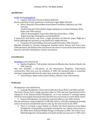 NICOLAE SFETCU: THE BIRDS WORLD
259
Apodiformes
Swifts and hummingbirds.
• Coppery Thorntail, Discosura letitiae (Bolivia?)
Known only from 3 trade specimens of unknown origin. Might still exist.
• Brace's Emerald, Chlorostilbon bracei (New Providence, Bahamas, late 19th
century)
Gould's Emerald, Chlorostilbon elegans (Jamaica or northern Bahamas, West
Indies, late 19th century)
Alfaro's Hummingbird, Saucerottia alfaroana (Costa Rica, c.1900)
Bogota Sunangel, Heliangelus zusii (Colombia?)
A mysterious bird known only from a single specimen of unknown origin. Might be a
hybrid (although the specimen is very distinct) or might still exist.
• Turquoise-throated Puffleg, Eriocnemis godini (Ecuador, 20th century?)
Officially classified as critically endangered, possibly extinct. Known only from 6 pre-
1900 specimens, the habitat at the only known site where it occurred has been destroyed.
However, the bird's distribution remains unresolved.
Coraciiformes
Kingfishers and related birds.
• Ryukyu Kingfisher, Todiramphus miyakoensis (Miyako-jima, Ryukyu Islands, late
19th century)
This was probably a sub-species of the Micronesian Kingfisher Todiramphus
cinnamomina. Only seen once by scientists, in 1887; the specimen taken is somewhat
damaged, making identification by other than molecular analysis difficult.
• Giant Hoopoe, Upupa antaois (Saint Helena, Atlantic, early 16th century)
Piciformes
Woodpeckers and related birds.
• Caatinga Woodpecker, Celeus obrieni (Western Piauí, Brazil, mid-20th century)
This bird is known from a single specimen taken in 1926 and was long believed to be a
subspecies of the Rufous-headed Woodpecker. As it was confined to caatinga habitat,
which has been largely destroyed where the bird was once found, it is most likely extinct.
• Imperial Woodpecker, Campephilus imperialis (Mexico, late 20th century)
This 60-centimeter-long woodpecker is officially listed as critically endangered, possibly
extinct. Occasional unconfirmed reports come up, the most recent in late 2005.
• There is currently a major debate on whether the North American Ivory-billed
Woodpecker (Campephilus principalis principalis) was indeed rediscovered in
the White River National Wildlife Refuge of Arkansas in 2004. The Cuban Ivory-
billed Woodpecker (Campephilus principalis bairdii) was last seen in 1987 and is
 