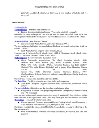 NICOLAE SFETCU: THE BIRDS WORLD
260
generally considered extinct, but there are a few patches of habitat not yet
surveyed.
Passeriformes
Perching birds.
Formicariidae - Antpittas and antthrushes
• Táchira Antpitta, Grallaria chthonia (Venezuela, late 20th century?)
Officially critically endangered, this species has not been recorded since 1956 and
although some habitat still exists, it was not found in dedicated searches in the 1990s.
Acanthisittidae - New Zealand "wrens"
• Stephens Island Wren, Xenicus lyalli (New Zealand, 1895?)
The species famously (but erroneously) claimed to have been made extinct by a single cat
named "Tibbles".
• Bush Wren, Xenicus longipes (New Zealand, 1972)
3 subspecies: X. l. stokesi - North Island, extinct 1955; X. l. longipes - South Island, extinct
1968; X. l. variabilis - Stewart Island, extinct 1972.
Meliphagidae - Honeyeaters and Australian chats
• Kioea, Chaetoptila angustipluma (Big Island, Hawaiian Islands, 1860s)
Hawai‘i ‘O‘o, Moho nobilis (Big Island, Hawaiian Islands, 1930s)
O‘ahu ‘O‘o, Moho apicalis (O‘ahu, Hawaiian Islands, mid-19th century)
Moloka‘i ‘O‘o, Moho bishopi (Moloka‘i and probably Maui, Hawaiian Islands,
c.1910 or 1980s)
Kaua‘i ‘O‘o, Moho braccatus (Kaua‘i, Hawaiian Islands, 1987)
Chatham Island Bellbird, Anthornis melanocephala (Chatham Islands, Southwest
Pacific, c.1910)
Unconfirmed records exist from the early-mid 1950s
Pardalotidae - Pardalotes, scrubwrens, thornbills, and gerygones
• Lord Howe Gerygone, Gerygone insularis (Lord Howe Island, Southwest Pacific,
c.1930)
Pachycephalidae - Whistlers, shrike-thrushes, pitohuis and allies
• Mangarevan Whistler, ?Pachycephala gambierana (Mangareva, Gambier Islands,
late 19th century?)
A mysterious bird of which no specimen exists today. It was initially described as a shrike,
then classified as an Eopsalteria "robin", and may actually be an Acrocephalus flycatcher.
Dicruridae - Monarch flycatchers and allies
• Maupiti Monarch, Pomarea pomarea (Maupiti, Society Islands, mid-19th century)
Eiao Monarch, Pomarea fluxa (Eiao, Marquesas, late 1970s)
Previously considered a subspecies of the Iphis Monarch, this is an early offspring of the
Marquesan stock.
• Nuku Hiva Monarch, Pomarea nukuhivae (Nuku Hiva, Marquesas, mid-late 20th
century)
 