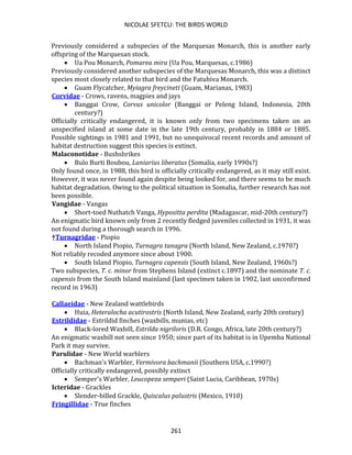 NICOLAE SFETCU: THE BIRDS WORLD
261
Previously considered a subspecies of the Marquesas Monarch, this is another early
offspring of the Marquesan stock.
• Ua Pou Monarch, Pomarea mira (Ua Pou, Marquesas, c.1986)
Previously considered another subspecies of the Marquesas Monarch, this was a distinct
species most closely related to that bird and the Fatuhiva Monarch.
• Guam Flycatcher, Myiagra freycineti (Guam, Marianas, 1983)
Corvidae - Crows, ravens, magpies and jays
• Banggai Crow, Corvus unicolor (Banggai or Peleng Island, Indonesia, 20th
century?)
Officially critically endangered, it is known only from two specimens taken on an
unspecified island at some date in the late 19th century, probably in 1884 or 1885.
Possible sightings in 1981 and 1991, but no unequivocal recent records and amount of
habitat destruction suggest this species is extinct.
Malaconotidae - Bushshrikes
• Bulo Burti Boubou, Laniarius liberatus (Somalia, early 1990s?)
Only found once, in 1988, this bird is officially critically endangered, as it may still exist.
However, it was never found again despite being looked for, and there seems to be much
habitat degradation. Owing to the political situation in Somalia, further research has not
been possible.
Vangidae - Vangas
• Short-toed Nuthatch Vanga, Hypositta perdita (Madagascar, mid-20th century?)
An enigmatic bird known only from 2 recently fledged juveniles collected in 1931, it was
not found during a thorough search in 1996.
†Turnagridae - Piopio
• North Island Piopio, Turnagra tanagra (North Island, New Zealand, c.1970?)
Not reliably recoded anymore since about 1900.
• South Island Piopio, Turnagra capensis (South Island, New Zealand, 1960s?)
Two subspecies, T. c. minor from Stephens Island (extinct c.1897) and the nominate T. c.
capensis from the South Island mainland (last specimen taken in 1902, last unconfirmed
record in 1963)
Callaeidae - New Zealand wattlebirds
• Huia, Heteralocha acutirostris (North Island, New Zealand, early 20th century)
Estrildidae - Estrildid finches (waxbills, munias, etc)
• Black-lored Waxbill, Estrilda nigriloris (D.R. Congo, Africa, late 20th century?)
An enigmatic waxbill not seen since 1950; since part of its habitat is in Upemba National
Park it may survive.
Parulidae - New World warblers
• Bachman's Warbler, Vermivora bachmanii (Southern USA, c.1990?)
Officially critically endangered, possibly extinct
• Semper's Warbler, Leucopeza semperi (Saint Lucia, Caribbean, 1970s)
Icteridae - Grackles
• Slender-billed Grackle, Quiscalus palustris (Mexico, 1910)
Fringillidae - True finches
 