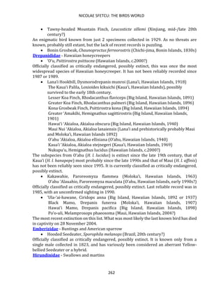 NICOLAE SFETCU: THE BIRDS WORLD
262
• Tawny-headed Mountain Finch, Leucosticte sillemi (Xinjiang, mid-/late 20th
century?)
An enigmatic bird known from just 2 specimens collected in 1929. As no threats are
known, probably still extant, but the lack of recent records is puzzling.
• Bonin Grosbeak, Chaunoproctus ferreorostris (Chichi-jima, Bonin Islands, 1830s)
Drepanididae - Hawaiian honeycreepers
• ‘O‘u, Psittirostra psittacea (Hawaiian Islands, c.2000?)
Officially classified as critically endangered, possibly extinct, this was once the most
widespread species of Hawaiian honeycreeper. It has not been reliably recorded since
1987 or 1989.
• Lana‘i Hookbill, Dysmorodrepanis munroi (Lana‘i, Hawaiian Islands, 1918)
The Kaua‘i Palila, Loxioides kikuichi (Kaua‘i, Hawaiian Islands), possibly
survived to the early 18th century.
Lesser Koa Finch, Rhodacanthus flaviceps (Big Island, Hawaiian Islands, 1891)
Greater Koa Finch, Rhodacanthus palmeri (Big Island, Hawaiian Islands, 1896)
Kona Grosbeak Finch, Psittirostra kona (Big Island, Hawaiian Islands, 1894)
Greater ‘Amakihi, Hemignathus sagittirostris (Big Island, Hawaiian Islands,
1901)
Hawai‘i ‘Akialoa, Akialoa obscura (Big Island, Hawaiian Islands, 1940)
Maui Nui ‘Akialoa, Akialoa lanaiensis (Lana‘i and prehistorically probably Maui
and Moloka‘i, Hawaiian Islands 1892)
O‘ahu ‘Akialoa, Akialoa ellisiana (O‘ahu, Hawaiian Islands, 1940)
Kaua‘i ‘Akialoa, Akialoa stejnegeri (Kaua‘i, Hawaiian Islands, 1969)
Nukupu‘u, Hemignathus lucidus (Hawaiian Islands, c.2000?)
The subspecies from O‘ahu (H. l. lucidus) is extinct since the late 19th century, that of
Kaua‘i (H. l. hanapepe) most probably since the late 1990s and that of Maui (H. l. affinis)
has not been reliably seen since 1995. It is currently classified as critically endangered,
possibly extinct.
• Kakawahie, Paroreomyza flammea (Moloka‘i, Hawaiian Islands, 1963)
O‘ahu ‘Alauahio, Paroreomyza maculata (O‘ahu, Hawaiian Islands, early 1990s?)
Officially classified as critically endangered, possibly extinct. Last reliable record was in
1985, with an unconfirmed sighting in 1990.
• ‘Ula-‘ai-hawane, Ciridops anna (Big Island, Hawaiian Islands, 1892 or 1937)
Black Mamo, Drepanis funerea (Moloka‘i, Hawaiian Islands, 1907)
Hawai‘i Mamo, Drepanis pacifica (Big Island, Hawaiian Islands, 1898)
Po‘o-uli, Melamprosops phaeosoma (Maui, Hawaiian Islands, 2004?)
The most recent extinction on this list. What was most likely the last known bird has died
in captivity on 28 November 2004.
Emberizidae - Buntings and American sparrow
• Hooded Seedeater, Sporophila melanops (Brazil, 20th century?)
Officially classified as critically endangered, possibly extinct. It is known only from a
single male collected in 1823, and has variously been considered an aberrant Yellow-
bellied Seedeater or a hybrid.
Hirundinidae - Swallows and martins
 