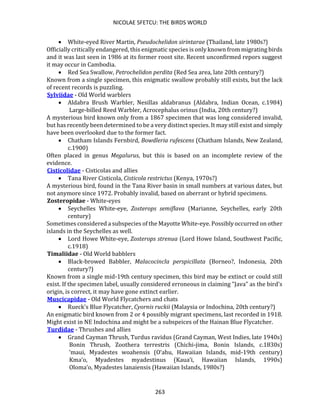 NICOLAE SFETCU: THE BIRDS WORLD
263
• White-eyed River Martin, Pseudochelidon sirintarae (Thailand, late 1980s?)
Officially critically endangered, this enigmatic species is only known from migrating birds
and it was last seen in 1986 at its former roost site. Recent unconfirmed repors suggest
it may occur in Cambodia.
• Red Sea Swallow, Petrochelidon perdita (Red Sea area, late 20th century?)
Known from a single specimen, this enigmatic swallow probably still exists, but the lack
of recent records is puzzling.
Sylviidae - Old World warblers
• Aldabra Brush Warbler, Nesillas aldabranus (Aldabra, Indian Ocean, c.1984)
Large-billed Reed Warbler, Acrocephalus orinus (India, 20th century?)
A mysterious bird known only from a 1867 specimen that was long considered invalid,
but has recently been determined to be a very distinct species. It may still exist and simply
have been overlooked due to the former fact.
• Chatham Islands Fernbird, Bowdleria rufescens (Chatham Islands, New Zealand,
c.1900)
Often placed in genus Megalurus, but this is based on an incomplete review of the
evidence.
Cisticolidae - Cisticolas and allies
• Tana River Cisticola, Cisticola restrictus (Kenya, 1970s?)
A mysterious bird, found in the Tana River basin in small numbers at various dates, but
not anymore since 1972. Probably invalid, based on aberrant or hybrid specimens.
Zosteropidae - White-eyes
• Seychelles White-eye, Zosterops semiflava (Marianne, Seychelles, early 20th
century)
Sometimes considered a subspecies of the Mayotte White-eye. Possibly occurred on other
islands in the Seychelles as well.
• Lord Howe White-eye, Zosterops strenua (Lord Howe Island, Southwest Pacific,
c.1918)
Timaliidae - Old World babblers
• Black-browed Babbler, Malacocincla perspicillata (Borneo?, Indonesia, 20th
century?)
Known from a single mid-19th century specimen, this bird may be extinct or could still
exist. If the specimen label, usually considered erroneous in claiming "Java" as the bird's
origin, is correct, it may have gone extinct earlier.
Muscicapidae - Old World Flycatchers and chats
• Rueck's Blue Flycatcher, Cyornis ruckii (Malaysia or Indochina, 20th century?)
An enigmatic bird known from 2 or 4 possibly migrant specimens, last recorded in 1918.
Might exist in NE Indochina and might be a subspeices of the Hainan Blue Flycatcher.
Turdidae - Thrushes and allies
• Grand Cayman Thrush, Turdus ravidus (Grand Cayman, West Indies, late 1940s)
Bonin Thrush, Zoothera terrestris (Chichi-jima, Bonin Islands, c.1830s)
‘maui, Myadestes woahensis (O‘ahu, Hawaiian Islands, mid-19th century)
Kma‘o, Myadestes myadestinus (Kaua‘i, Hawaiian Islands, 1990s)
Oloma‘o, Myadestes lanaiensis (Hawaiian Islands, 1980s?)
 