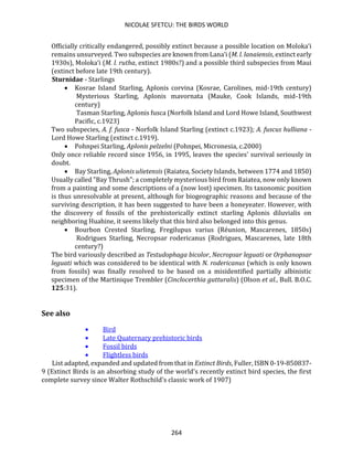 NICOLAE SFETCU: THE BIRDS WORLD
264
Officially critically endangered, possibly extinct because a possible location on Moloka‘i
remains unsurveyed. Two subspecies are known from Lana‘i (M. l. lanaiensis, extinct early
1930s), Moloka‘i (M. l. rutha, extinct 1980s?) and a possible third subspecies from Maui
(extinct before late 19th century).
Sturnidae - Starlings
• Kosrae Island Starling, Aplonis corvina (Kosrae, Carolines, mid-19th century)
Mysterious Starling, Aplonis mavornata (Mauke, Cook Islands, mid-19th
century)
Tasman Starling, Aplonis fusca (Norfolk Island and Lord Howe Island, Southwest
Pacific, c.1923)
Two subspecies, A. f. fusca - Norfolk Island Starling (extinct c.1923); A. fuscus hulliana -
Lord Howe Starling (extinct c.1919).
• Pohnpei Starling, Aplonis pelzelni (Pohnpei, Micronesia, c.2000)
Only once reliable record since 1956, in 1995, leaves the species' survival seriously in
doubt.
• Bay Starling, Aplonis ulietensis (Raiatea, Society Islands, between 1774 and 1850)
Usually called "Bay Thrush"; a completely mysterious bird from Raiatea, now only known
from a painting and some descriptions of a (now lost) specimen. Its taxonomic position
is thus unresolvable at present, although for biogeographic reasons and because of the
surviving description, it has been suggested to have been a honeyeater. However, with
the discovery of fossils of the prehistorically extinct starling Aplonis diluvialis on
neighboring Huahine, it seems likely that this bird also belonged into this genus.
• Bourbon Crested Starling, Fregilupus varius (Réunion, Mascarenes, 1850s)
Rodrigues Starling, Necropsar rodericanus (Rodrigues, Mascarenes, late 18th
century?)
The bird variously described as Testudophaga bicolor, Necropsar leguati or Orphanopsar
leguati which was considered to be identical with N. rodericanus (which is only known
from fossils) was finally resolved to be based on a misidentified partially albinistic
specimen of the Martinique Trembler (Cinclocerthia gutturalis) (Olson et al., Bull. B.O.C.
125:31).
See also
• Bird
• Late Quaternary prehistoric birds
• Fossil birds
• Flightless birds
List adapted, expanded and updated from that in Extinct Birds, Fuller, ISBN 0-19-850837-
9 (Extinct Birds is an absorbing study of the world's recently extinct bird species, the first
complete survey since Walter Rothschild's classic work of 1907)
 