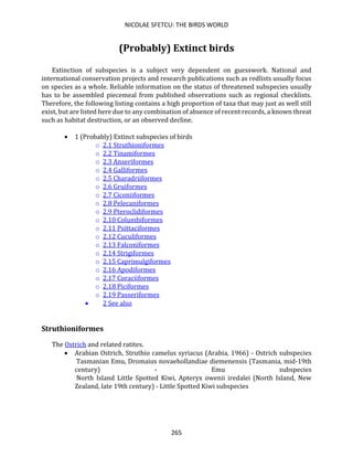 NICOLAE SFETCU: THE BIRDS WORLD
265
(Probably) Extinct birds
Extinction of subspecies is a subject very dependent on guesswork. National and
international conservation projects and research publications such as redlists usually focus
on species as a whole. Reliable information on the status of threatened subspecies usually
has to be assembled piecemeal from published observations such as regional checklists.
Therefore, the following listing contains a high proportion of taxa that may just as well still
exist, but are listed here due to any combination of absence of recent records, a known threat
such as habitat destruction, or an observed decline.
• 1 (Probably) Extinct subspecies of birds
o 2.1 Struthioniformes
o 2.2 Tinamiformes
o 2.3 Anseriformes
o 2.4 Galliformes
o 2.5 Charadriiformes
o 2.6 Gruiformes
o 2.7 Ciconiiformes
o 2.8 Pelecaniformes
o 2.9 Pteroclidiformes
o 2.10 Columbiformes
o 2.11 Psittaciformes
o 2.12 Cuculiformes
o 2.13 Falconiformes
o 2.14 Strigiformes
o 2.15 Caprimulgiformes
o 2.16 Apodiformes
o 2.17 Coraciiformes
o 2.18 Piciformes
o 2.19 Passeriformes
• 2 See also
Struthioniformes
The Ostrich and related ratites.
• Arabian Ostrich, Struthio camelus syriacus (Arabia, 1966) - Ostrich subspecies
Tasmanian Emu, Dromaius novaehollandiae diemenensis (Tasmania, mid-19th
century) - Emu subspecies
North Island Little Spotted Kiwi, Apteryx owenii iredalei (North Island, New
Zealand, late 19th century) - Little Spotted Kiwi subspecies
 