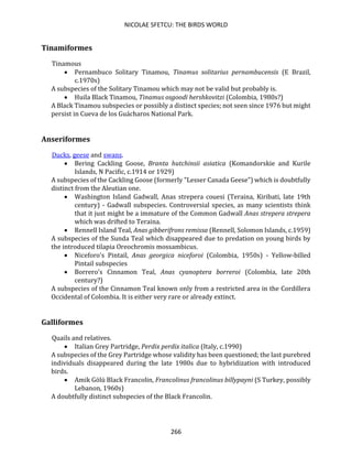 NICOLAE SFETCU: THE BIRDS WORLD
266
Tinamiformes
Tinamous
• Pernambuco Solitary Tinamou, Tinamus solitarius pernambucensis (E Brazil,
c.1970s)
A subspecies of the Solitary Tinamou which may not be valid but probably is.
• Huila Black Tinamou, Tinamus osgoodi hershkovitzi (Colombia, 1980s?)
A Black Tinamou subspecies or possibly a distinct species; not seen since 1976 but might
persist in Cueva de los Guácharos National Park.
Anseriformes
Ducks, geese and swans.
• Bering Cackling Goose, Branta hutchinsii asiatica (Komandorskie and Kurile
Islands, N Pacific, c.1914 or 1929)
A subspecies of the Cackling Goose (formerly "Lesser Canada Geese") which is doubtfully
distinct from the Aleutian one.
• Washington Island Gadwall, Anas strepera couesi (Teraina, Kiribati, late 19th
century) - Gadwall subspecies. Controversial species, as many scientists think
that it just might be a immature of the Common Gadwall Anas strepera strepera
which was drifted to Teraina.
• Rennell Island Teal, Anas gibberifrons remissa (Rennell, Solomon Islands, c.1959)
A subspecies of the Sunda Teal which disappeared due to predation on young birds by
the introduced tilapia Oreochromis mossambicus.
• Niceforo's Pintail, Anas georgica niceforoi (Colombia, 1950s) - Yellow-billed
Pintail subspecies
• Borrero's Cinnamon Teal, Anas cyanoptera borreroi (Colombia, late 20th
century?)
A subspecies of the Cinnamon Teal known only from a restricted area in the Cordillera
Occidental of Colombia. It is either very rare or already extinct.
Galliformes
Quails and relatives.
• Italian Grey Partridge, Perdix perdix italica (Italy, c.1990)
A subspecies of the Grey Partridge whose validity has been questioned; the last purebred
individuals disappeared during the late 1980s due to hybridization with introduced
birds.
• Amik Gölü Black Francolin, Francolinus francolinus billypayni (S Turkey, possibly
Lebanon, 1960s)
A doubtfully distinct subspecies of the Black Francolin.
 