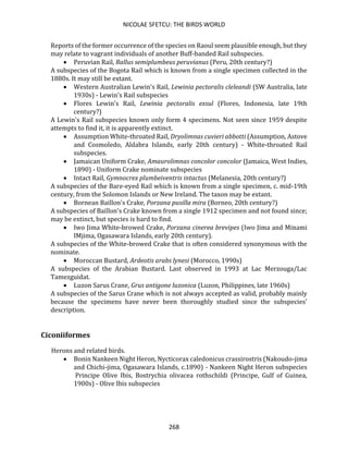 NICOLAE SFETCU: THE BIRDS WORLD
268
Reports of the former occurrence of the species on Raoul seem plausible enough, but they
may relate to vagrant individuals of another Buff-banded Rail subspecies.
• Peruvian Rail, Rallus semiplumbeus peruvianus (Peru, 20th century?)
A subspecies of the Bogota Rail which is known from a single specimen collected in the
1880s. It may still be extant.
• Western Australian Lewin's Rail, Lewinia pectoralis cleleandi (SW Australia, late
1930s) - Lewin's Rail subspecies
• Flores Lewin's Rail, Lewinia pectoralis exsul (Flores, Indonesia, late 19th
century?)
A Lewin's Rail subspecies known only form 4 specimens. Not seen since 1959 despite
attempts to find it, it is apparently extinct.
• Assumption White-throated Rail, Dryolimnas cuvieri abbotti (Assumption, Astove
and Cosmoledo, Aldabra Islands, early 20th century) - White-throated Rail
subspecies.
• Jamaican Uniform Crake, Amaurolimnas concolor concolor (Jamaica, West Indies,
1890) - Uniform Crake nominate subspecies
• Intact Rail, Gymnocrex plumbeiventris intactus (Melanesia, 20th century?)
A subspecies of the Bare-eyed Rail which is known from a single specimen, c. mid-19th
century, from the Solomon Islands or New Ireland. The taxon may be extant.
• Bornean Baillon's Crake, Porzana pusilla mira (Borneo, 20th century?)
A subspecies of Baillon's Crake known from a single 1912 specimen and not found since;
may be extinct, but species is hard to find.
• Iwo Jima White-browed Crake, Porzana cinerea brevipes (Iwo Jima and Minami
IMjima, Ogasawara Islands, early 20th century).
A subspecies of the White-browed Crake that is often considered synonymous with the
nominate.
• Moroccan Bustard, Ardeotis arabs lynesi (Morocco, 1990s)
A subspecies of the Arabian Bustard. Last observed in 1993 at Lac Merzouga/Lac
Tamezguidat.
• Luzon Sarus Crane, Grus antigone luzonica (Luzon, Philippines, late 1960s)
A subspecies of the Sarus Crane which is not always accepted as valid, probably mainly
because the specimens have never been thoroughly studied since the subspecies'
description.
Ciconiiformes
Herons and related birds.
• Bonin Nankeen Night Heron, Nycticorax caledonicus crassirostris (Nakoudo-jima
and Chichi-jima, Ogasawara Islands, c.1890) - Nankeen Night Heron subspecies
Principe Olive Ibis, Bostrychia olivacea rothschildi (Principe, Gulf of Guinea,
1900s) - Olive Ibis subspecies
 
