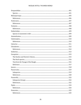 NICOLAE SFETCU: THE BIRDS WORLD
26
Drepanididae.................................................................................................................................................491
Species ........................................................................................................................................................491
Melamprosops..............................................................................................................................................495
References.................................................................................................................................................496
Psittirostra.....................................................................................................................................................497
References.................................................................................................................................................497
Vestiaria..........................................................................................................................................................498
References.................................................................................................................................................498
Emberizidae ..................................................................................................................................................499
Species in taxonomic order ................................................................................................................499
Ammodramus...............................................................................................................................................509
Calamospiza...................................................................................................................................................510
References.................................................................................................................................................510
Calcarius .........................................................................................................................................................511
Chondestes.....................................................................................................................................................512
References.................................................................................................................................................512
Emberiza.........................................................................................................................................................513
Geospizini.......................................................................................................................................................515
The finches and Darwin's theory......................................................................................................515
The finch species.....................................................................................................................................516
Text from the Voyage of the Beagle..................................................................................................516
Reference...................................................................................................................................................517
Juncos...............................................................................................................................................................518
Passerculus....................................................................................................................................................519
Subspecies.................................................................................................................................................519
References.................................................................................................................................................520
Passerella........................................................................................................................................................522
Subspecies Groups.................................................................................................................................522
References.................................................................................................................................................522
Pipilo ................................................................................................................................................................524
References.................................................................................................................................................524
Pooecetes........................................................................................................................................................525
References.................................................................................................................................................525
 