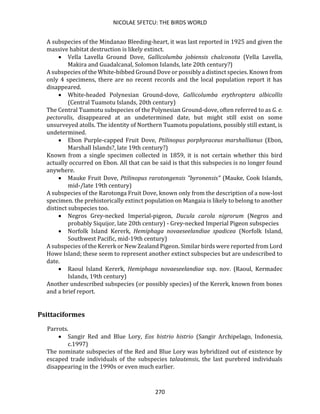 NICOLAE SFETCU: THE BIRDS WORLD
270
A subspecies of the Mindanao Bleeding-heart, it was last reported in 1925 and given the
massive habitat destruction is likely extinct.
• Vella Lavella Ground Dove, Gallicolumba jobiensis chalconota (Vella Lavella,
Makira and Guadalcanal, Solomon Islands, late 20th century?)
A subspecies of the White-bibbed Ground Dove or possibly a distinct species. Known from
only 4 specimens, there are no recent records and the local population report it has
disappeared.
• White-headed Polynesian Ground-dove, Gallicolumba erythroptera albicollis
(Central Tuamotu Islands, 20th century)
The Central Tuamotu subspecies of the Polynesian Ground-dove, often referred to as G. e.
pectoralis, disappeared at an undetermined date, but might still exist on some
unsurveyed atolls. The identity of Northern Tuamotu populations, possibly still extant, is
undetermined.
• Ebon Purple-capped Fruit Dove, Ptilinopus porphyraceus marshallianus (Ebon,
Marshall Islands?, late 19th century?)
Known from a single specimen collected in 1859, it is not certain whether this bird
actually occurred on Ebon. All that can be said is that this subspecies is no longer found
anywhere.
• Mauke Fruit Dove, Ptilinopus rarotongensis "byronensis" (Mauke, Cook Islands,
mid-/late 19th century)
A subspecies of the Rarotonga Fruit Dove, known only from the description of a now-lost
specimen. the prehistorically extinct population on Mangaia is likely to belong to another
distinct subspecies too.
• Negros Grey-necked Imperial-pigeon, Ducula carola nigrorum (Negros and
probably Siquijor, late 20th century) - Grey-necked Imperial Pigeon subspecies
• Norfolk Island Kererk, Hemiphaga novaeseelandiae spadicea (Norfolk Island,
Southwest Pacific, mid-19th century)
A subspecies of the Kererk or New Zealand Pigeon. Similar birds were reported from Lord
Howe Island; these seem to represent another extinct subspecies but are undescribed to
date.
• Raoul Island Kererk, Hemiphaga novaeseelandiae ssp. nov. (Raoul, Kermadec
Islands, 19th century)
Another undescribed subspecies (or possibly species) of the Kererk, known from bones
and a brief report.
Psittaciformes
Parrots.
• Sangir Red and Blue Lory, Eos histrio histrio (Sangir Archipelago, Indonesia,
c.1997)
The nominate subspecies of the Red and Blue Lory was hybridized out of existence by
escaped trade individuals of the subspecies talautensis, the last purebred individuals
disappearing in the 1990s or even much earlier.
 
