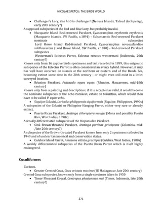 NICOLAE SFETCU: THE BIRDS WORLD
271
• Challenger's Lory, Eos histrio challengeri (Nenusa Islands, Talaud Archipelago,
early 20th century?)
A supposed subspecies of the Red and Blue Lory, but probably invalid.
• Macquarie Island Red-crowned Parakeet, Cyanoramphus erythrotis erythrotis
(Macquarie Islands, SW Pacific, c.1891) - Subantarctic Red-crowned Parakeet
nominate subspecies
Lord Howe Island Red-fronted Parakeet, Cyanoramphus novaezelandiae
subflavescens (Lord Howe Island, SW Pacific, c.1870) - Red-crowned Parakeet
subspecies
Westerman's Eclectus Parrot, Eclectus roratus westermani (Indonesia, 20th
century?)
Known only from 16 captive birds specimens and last recorded in 1899, this enigmatic
subspecies of the Eclectus Parrot is often considered an aviary hybrid. However, it may
has well have occurred on islands at the northern or eastern end of the Banda Sea,
becoming extinct some time in the 20th century - or might even still exist in a little-
surveyed location.
• Réunion Parakeet, Psittacula eques eques (Réunion, Mascarenes, mid-18th
century)
Known only from a painting and descriptions; if it is accepted as valid, it would become
the nominate subspecies of the Echo Parakeet, extant on Mauritius, which would then
have to be called P. eques echo.
• Siquijor Colasisi, Loriculus philippensis siquijorensis (Siquijor, Philippines, 1990s)
A subspecies of the Colasisi or Philippine Hanging Parrot, either very rare or already
extinct.
• Puerto Rican Parakeet, Aratinga chloroptera maugei (Mona and possibly Puerto
Rico, West Indies, 1890s)
A weakly differentiated subspecies of the Hispaniolan Parakeet.
• Sinú Brown-throated Parakeet, Aratinga pertinax griseipecta (Colombia, mid-
/late 20th century?)
A subspecies of the Brown-throated Parakeet known from only 2 specimens collected in
1949 and of unclear taxonomical and conservation status.
• Culebra Island Parrot, Amazona vittata gracilipes (Culebra, West Indies, 1900s)
A weakly differentiated subspecies of the Puerto Rican Parrot which is itself highly
endangered.
Cuculiformes
Cuckoos.
• Greater Crested Coua, Coua cristata maxima (SE Madagascar, late 20th century)
Crested Coua subspecies, known only from a single specimen taken in 1950
• Timor Pheasant Coucal, Centropus phasianinus mui (Timor, Indonesia, late 20th
century?)
 