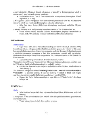 NICOLAE SFETCU: THE BIRDS WORLD
272
A very distinctive Pheasant Coucal subspecies or possibly a distinct species which is
mysteriously only known from one specimen.
• Assumption Island Coucal, Centropus toulou assumptionis (Assumption Island,
Seychelles, c.1920s)
A Madagascar Coucal subspecies often considered synonymous with the Aldabra form
insularis, which has recolonized Assumption Island at a later date.
• Cabo San Lucas Groove-billed Ani, Crotophaga sulcirostris pallidula (Mexico,
c.1940)
A weakly differentiated and probably invalid subspecies of the Groove-billed Ani
• Bahía Rufous-vented Ground Cuckoo, Neomorphus geoffroyi maximiliani (E
Brazil, mid-20th century) - Rufous-vented Ground Cuckoo subspecies
Falconiformes
Birds of prey.
• Cape Verde Kite, Milvus milvus fasciicauda (Cape Verde Islands, E Atlantic, 2000)
Considered either a subspecies of the Red Kite, a distinct species, the validity of this taxon
has recently being questioned based on molecular analysis. However, hybridization and
a confusing molecular phylogeny of Red Kite populations coupled with the distinct
phenotype of the Cape Verde birds suggest that the taxonomic status of this form is far
from resolved.
• Anjouan Island Sparrow Hawk, Accipiter francesii pusillus
This subspecies of Frances' Goshawk from Ndzouani (Anjouan), Comoros, was last seen
in 1978; given that few habitat remains, it is probably extinct.
• Car Nicobar Sparrowhawk, Accipiter butleri butleri (Car Nicobar, Nicobar Islands,
20th century?)
The nominate subspecies of the Nicobar Sparrowhawk - which is currently listed as
Vulnerable - is possibly extinct. It was last reliably recorded in 1901 and despite
searches, has not been sighted after an unconfirmed record in 1977.
• Korean Sea Eagle, Haliaeetus pelagicus niger (Korea, 1950s) - Steller's Sea Eagle
subspecies
Strigiformes
Owls.
• Sulu Reddish Scops Owl, Otus rufescens burbidgei (Sulu, Philippines, mid-20th
century)
A subspecies of the Reddish Scops Owl. Known from a single questionable specimen and
may not be valid.
• Virgin Islands Screech Owl, Otus nudipes newtoni
 