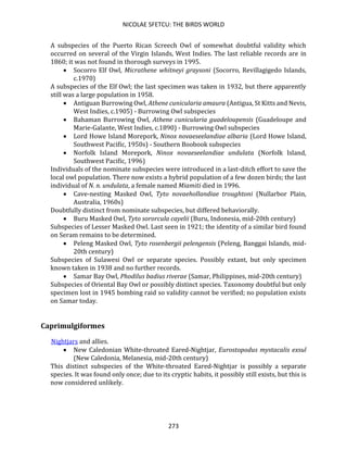 NICOLAE SFETCU: THE BIRDS WORLD
273
A subspecies of the Puerto Rican Screech Owl of somewhat doubtful validity which
occurred on several of the Virgin Islands, West Indies. The last reliable records are in
1860; it was not found in thorough surveys in 1995.
• Socorro Elf Owl, Micrathene whitneyi graysoni (Socorro, Revillagigedo Islands,
c.1970)
A subspecies of the Elf Owl; the last specimen was taken in 1932, but there apparently
still was a large population in 1958.
• Antiguan Burrowing Owl, Athene cunicularia amaura (Antigua, St Kitts and Nevis,
West Indies, c.1905) - Burrowing Owl subspecies
• Bahaman Burrowing Owl, Athene cunicularia guadeloupensis (Guadeloupe and
Marie-Galante, West Indies, c.1890) - Burrowing Owl subspecies
• Lord Howe Island Morepork, Ninox novaeseelandiae albaria (Lord Howe Island,
Southwest Pacific, 1950s) - Southern Boobook subspecies
• Norfolk Island Morepork, Ninox novaeseelandiae undulata (Norfolk Island,
Southwest Pacific, 1996)
Individuals of the nominate subspecies were introduced in a last-ditch effort to save the
local owl population. There now exists a hybrid population of a few dozen birds; the last
individual of N. n. undulata, a female named Miamiti died in 1996.
• Cave-nesting Masked Owl, Tyto novaehollandiae troughtoni (Nullarbor Plain,
Australia, 1960s)
Doubtfully distinct from nominate subspecies, but differed behaviorally.
• Buru Masked Owl, Tyto sororcula cayelii (Buru, Indonesia, mid-20th century)
Subspecies of Lesser Masked Owl. Last seen in 1921; the identity of a similar bird found
on Seram remains to be determined.
• Peleng Masked Owl, Tyto rosenbergii pelengensis (Peleng, Banggai Islands, mid-
20th century)
Subspecies of Sulawesi Owl or separate species. Possibly extant, but only specimen
known taken in 1938 and no further records.
• Samar Bay Owl, Phodilus badius riverae (Samar, Philippines, mid-20th century)
Subspecies of Oriental Bay Owl or possibly distinct species. Taxonomy doubtful but only
specimen lost in 1945 bombing raid so validity cannot be verified; no population exists
on Samar today.
Caprimulgiformes
Nightjars and allies.
• New Caledonian White-throated Eared-Nightjar, Eurostopodus mystacalis exsul
(New Caledonia, Melanesia, mid-20th century)
This distinct subspecies of the White-throated Eared-Nightjar is possibly a separate
species. It was found only once; due to its cryptic habits, it possibly still exists, but this is
now considered unlikely.
 