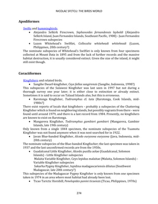 NICOLAE SFETCU: THE BIRDS WORLD
274
Apodiformes
Swifts and hummingbirds.
• Alejandro Selkirk Firecrown, Sephanoides fernandensis leyboldi (Alejandro
Selkirk Island, Juan Fernandez Islands, Southeast Pacific, 1908) - Juan Fernandez
Firecrown subspecies
• Luzon Whitehead's Swiftlet, Collocalia whiteheadi whiteheadi (Luzon,
Philippines, 20th century?)
The nominate subspecies of Whitehead's Swiftlet is only known from four specimens
collected at Mount Data in 1895 and from the lack of further records and the massive
habitat destruction, it is usually considered extinct. Given the size of the island, it might
still exist though.
Coraciiformes
Kingfishers and related birds.
• Sangihe Dwarf-kingfisher, Ceyx fallax sangirensis (Sangihe, Indonesia, 1998?)
This subspecies of the Sulawesi Kingfisher was last seen in 1997 but not during a
thorough survey one year later; it is either close to extinction or already extinct.
Sometimes it is said to occur on Talaud Islands also, but this is erroneous.
• Rarotonga Kingfisher, Todiramphus cf. tuta (Rarotonga, Cook Islands, mid-
1980s?)
There exist reports of locals that kingfishers - probably a subspecies of the Chattering
Kingfisher which is found on neighboring islands, but possibly vagrants from there - were
found until around 1979, and there is a last record from 1984. Presently, no kingfishers
are known to exist on Rarotonga.
• Mangareva Kingfisher, Todiramphus gambieri gambieri (Mangareva, Gambier
Islands, late 19th century)
Only known from a single 1844 specimen, the nominate subspecies of the Tuamotu
Kingfisher was not found anymore when it was next searched for in 1922.
• Javan Blue-banded Kingfisher, Alcedo euryzona euryzona (Java, Indonesia, mid-
20th century)
The nominate subspecies of the Blue-banded Kingfischer; the last specimen was taken in
1937 and the last unconfirmed records are from the 1950s.
• Guadalcanal Little Kingfisher, Alcedo pusilla aolae (Guadalcanal, Solomon
Islands) - Little Kingfisher subspecies
Malaita Variable Kingfisher, Ceyx lepidus malaitae (Malaita, Solomon Islands) -
Variable Kingfisher subspecies
Sakarha Pygmy Kingfisher, Ispidina madagascariensis dilutus (Southwest
Madagascar, late 20th century?)
This subspecies of the Madagascar Pygmy Kingfisher is only known from one specimen
taken in 1974 in an area where most habitat had already been lost.
• Ticao Tarictic Hornbill, Penelopides panini ticaensis (Ticao, Philippines, 1970s)
 