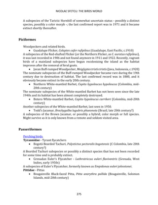 NICOLAE SFETCU: THE BIRDS WORLD
275
A subspecies of the Tarictic Hornbill of somewhat uncertain status - possibly a distinct
species, possibly a color morph -; the last confirmed report was in 1971 and it became
extinct shortly thereafter.
Piciformes
Woodpeckers and related birds.
• Guadalupe Flicker, Colaptes cafer rufipileus (Guadalupe, East Pacific, c.1910)
A subspecies of the Red-shafted Flicker (or the Northern Flicker, as C. auratus rufipileus),
it was last recorded in 1906 and not found anymore in 1911 and 1922. Recently, vagrant
birds of a mainland subspecies have begun recolonizing the island as the habitat
improves after the removal of feral goats.
• Javan Buff-rumped Woodpecker, Meiglyptes tristis tristis (Java, Indonesia, c.1920)
The nominate subspecies of the Buff-rumped Woodpecker became rare during the 19th
century due to destruction of habitat. The last confirmed record was in 1880, and it
obviously became extinct in the early 20th century.
• Northern White-mantled Barbet, Capito hypoleucus hypoleucus (Colombia, mid-
20th century)
The nominate subspecies of the White-mantled Barbet has not been seen since the late
1940s and its habitat has been almost completely destroyed.
• Botero White-mantled Barbet, Capito hypoleucus carrikeri (Colombia, mid-20th
century)
Another subspecies of the White-mantled Barbet, last seen in 1950.
• Todd's Jacamar, Brachygalba lugubris phaeonota (Brazil, late 20th century?)
A subspecies of the Brown Jacamar, or possibly a hybrid, color morph or full species.
Might survive as it is only known from a remote and seldom visited area.
Passeriformes
Perching birds.
Tyrannidae - Tyrant flycatchers
• Bogotá Bearded Tachuri, Polystictus pectoralis bogotensis (C Colombia, late 20th
century?)
A Bearded Tachuri subspecies or possibly a distinct species that has not been recorded
for some time and is probably extinct.
• Grenadan Euler's Flycatcher - Lathrotriccus euleri flaviventris (Grenada, West
Indies, early 1950s)
A subspecies of Euler's Flycatcher, formerly known as Empidonax euleri johnstonei.
Pittidae - Pittas
• Bougainville Black-faced Pitta, Pitta anerythra pallida (Bougainville, Solomon
Islands, mid-20th century)
 