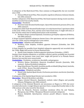NICOLAE SFETCU: THE BIRDS WORLD
276
A subspecies of the Black-faced Pitta. Once common on Bougainville, but not recorded
since 1938.
• Choiseul Black-faced Pitta, Pitta anerythra nigrifrons (Choiseul, Solomon Islands,
late 20th century?)
Another subspecies of the Black-faced Pitta. Not found anymore during recent searches;
doubtful records from nearby islands.
Furnariidae - Ovenbirds
• Peruvian Scale-throated Earthcreeper, Upucerthia dumetaria peruana (Peru, late
20th century?)
A subspecies of the Scale-throated Earthcreeper, it is only known from 2 specimens taken
in the early 1950s at Puno, Peru, and has never been found since. It might still exist, or
have become extinct due to habitat destruction in the meantime.
• Northern Stripe-crowned Spinetail, Cranioleuca pyrrhophia rufipennis (N Bolivia,
late 20th century?)
A Stripe-crowned Spinetail subspecies known from a few specimens and not recorded
since the 1950s; may be endangered or even extinct.
Formicariidae - Antpittas and antthrushes
• Northern Giant Antpitta, Grallaria gigantea lehmanni (Colombia, late 20th
century?)
A Giant Antpitta (or possibly Great Antpitta) subspecies apparently not recorded since
the 1940s. Might still survive in Puracé National Park.
• Nariño Giant Antpitta, Grallaria gigantea hylodroma (Colombia, c.1990?)
Another Giant Antpitta subspecies, or possibly a distinct species, probably last recorded
in 1989, but not anymore some years later. might still persist in La Planada Nature
Reserve, but searches were unsuccessful.
Pardalotidae - Pardalotes, scrubwrens, thornbills, and gerygones
• Western Rufous Bristlebird, Dasyornis broadbenti littoralis (Australia, 20th
century) - Rufous Bristlebird subspecies
• King Island Brown Thornbill, Acanthiza pusilla archibaldi (King Island, Australia,
early 1970s) - Brown Thornbill subspecies
Cinclosomatidae - Whipbirds and allies
• Mount Lofty Spotted Quail-thrush, Cinclosoma punctatum anachoreta (Australia,
mid-1980s)
A subspecies of the Spotted Quail-thrush, last recorded in 1984.
Dicruridae - Monarch flycatchers and allies
• Negros Celestial Monarch, Hypothymis coelestis rabori (Negros and possibly
Sibuyan, Philippines, late 20th century?)
A subspecies of the Celestial Monarch, not uncommon on Negros in 1959, but never
recorded afterwards. A single Sibuyan specimen from a unspecified locality taken in the
19th century is the only record for this island.
• Hiva Oa Monarch, Pomarea mendozae mendozae (Hiva Oa and Tahuata,
Marquesas, late 1970s) - Marquesas Monarch nominate subspecies
• Manu'a Shrikebill, Clytorhynchus vitiensis powelli (Manu'a Islands, Samoa,
1990s?)
 