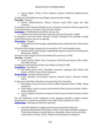 NICOLAE SFETCU: THE BIRDS WORLD
278
• Cyprus Dipper, Cinclus cinclus olympicus (Cyprus, Northeast Mediterranean,
1950s)
A subspecies of the White-throated Dipper of questionable validity.
Ploceidae - Weavers
• Ruwet's Masked-Weaver, Ploceus reichardi ruweti (D.R. Congo, late 20th
century?)
A subspecies of the Tanzania Masked-weaver, formerly considered a distinct species. No
recent information on its status, and it may be a hybrid.
Estrildidae - Estrildid finches (waxbills, munias, etc)
• Southern Star Finch, Neochmia ruficauda ruficauda (Australia, c.2000)
A subspecies of the Star Finch; officially critically endangered but probably recently
extinct. Not known to survive in captivity.
Thraupidae - Tanagers
• Gonâve Western Chat-tanager, Calyptophilus tertius abbotti (Gonâve, West Indies,
c.1980?)
A Western Chat-tanager subspecies last recorded in 1977 and probably extinct.
• Samaná Eastern Chat-tanager, Calyptophilus frugivorus frugivorus (E Hispaniola,
West Indies, 1980s?)
An Eastern Chat-tanager; the last (unconfirmed?) record was in 1982.
Icteridae - Grackles
• Grand Cayman Oriole, Icterus leucopteryx bairdi (Grand Cayman, West Indies,
mid-20th century)
A subspecies of the Jamaican Oriole, last reliably recorded in 1938.
Fringillidae - True finches
• San Benito House Finch, Carpodacus mexicanus mcgregori (San Benito, East
Pacific, c.1940s) - House Finch subspecies
Drepanididae - Hawaiian honeycreepers
• Lana‘i 'Alauahio, Paroreomyza montana montana (Lana‘i, Hawaiian Islands,
1937)
A subspecies of the Maui ‘Alauahio (or properly Maui Nui ‘Alauahio).
• Maui Akepa, Loxops coccineus ochraceus (Maui, Hawaiian Islands, 1988) - Akepa
subspecies
• O‘ahu Akepa, Loxops coccineus wolstenholmei (O‘ahu, Hawaiian Islands, 1990s) -
Akepa subspecies
• Laysan ‘Apapane, Himatione sanguinea freethi (Laysan Island, Hawaiian Islands,
1923)
The last individuals of this subspecies of the ‘Apapane, possibly a distinct species,
disappeared in a sandstorm, probably on the night of April 23/April 24, 1923.
Emberizidae - Buntings and American sparrows
• Saint Kitts Bullfinch, Loxigilla portoricensis grandis (Saint Kitts and
prehistorically Barbuda, West Indies, 1930) - Puerto Rican Bullfinch subspecies
Todos Santos Rufous-crowned Sparrow, Aimophila ruficeps sanctorum (Islas
Todos Santos, E Pacific, 1970s) - Rufous-crowned Sparrow subspecies
 