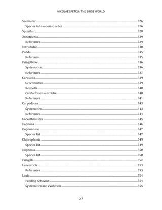 NICOLAE SFETCU: THE BIRDS WORLD
27
Seedeater........................................................................................................................................................526
Species in taxonomic order ................................................................................................................526
Spizella ............................................................................................................................................................528
Zonotrichia.....................................................................................................................................................529
References.................................................................................................................................................529
Estrildidae......................................................................................................................................................530
Padda................................................................................................................................................................535
Reference...................................................................................................................................................535
Fringillidae.....................................................................................................................................................536
Systematics ...............................................................................................................................................536
References.................................................................................................................................................537
Carduelis.........................................................................................................................................................539
Greenfinches.............................................................................................................................................539
Redpolls......................................................................................................................................................540
Carduelis sensu stricto..........................................................................................................................540
References.................................................................................................................................................541
Carpodacus ....................................................................................................................................................543
Systematics ...............................................................................................................................................543
References.................................................................................................................................................544
Coccothraustes.............................................................................................................................................545
Eophona..........................................................................................................................................................546
Euphoniinae ..................................................................................................................................................547
Species list.................................................................................................................................................547
Chlorophonia ................................................................................................................................................549
Species list.................................................................................................................................................549
Euphonia.........................................................................................................................................................550
Species list.................................................................................................................................................550
Fringilla...........................................................................................................................................................552
Leucosticte.....................................................................................................................................................553
References.................................................................................................................................................553
Loxia.................................................................................................................................................................554
Feeding behavior....................................................................................................................................554
Systematics and evolution ..................................................................................................................555
 