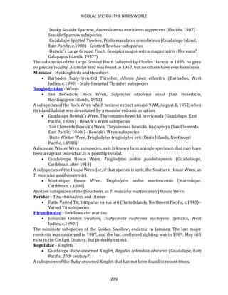 NICOLAE SFETCU: THE BIRDS WORLD
279
Dusky Seaside Sparrow, Ammodramus maritimus nigrescens (Florida, 1987) -
Seaside Sparrow subspecies
Guadalupe Spotted Towhee, Pipilo maculatus consobrinus (Guadalupe Island,
East Pacific, c.1900) - Spotted Towhee subspecies
Darwin's Large Ground Finch, Geospiza magnirostris magnirostris (Floreana?,
Galapagos Islands, 1957?)
The subspecies of the Large Ground Finch collected by Charles Darwin in 1835; he gave
no precise locality. A similar bird was found in 1957, but no others have ever been seen.
Mimidae - Mockingbirds and thrashers
• Barbados Scaly-breasted Thrasher, Allenia fusca atlantica (Barbados, West
Indies, c.1990) - Scaly-breasted Thrasher subspecies
Troglodytidae - Wrens
• San Benedicto Rock Wren, Salpinctes obsoletus exsul (San Benedicto,
Revillagigedo Islands, 1952)
A subspecies of the Rock Wren which became extinct around 9 AM, August 1, 1952, when
its island habitat was devastated by a massive volcanic eruption.
• Guadalupe Bewick's Wren, Thyromanes bewickii brevicauda (Guadalupe, East
Pacific, 1900s) - Bewick's Wren subspecies
San Clemente Bewick's Wren, Thryomanes bewickii leucophrys (San Clemente,
East Pacific, 1940s) - Bewick's Wren subspecies
Daito Winter Wren, Troglodytes troglodytes orii (Daito Islands, Northwest
Pacific, c.1940)
A disputed Winter Wren subspecies; as it is known from a single specimen that may have
been a vagrant individual, it is possibly invalid.
• Guadeloupe House Wren, Troglodytes aedon guadeloupensis (Guadeloupe,
Caribbean, after 1914)
A subspecies of the House Wren (or, if that species is split, the Southern House Wren, as
T. musculus guadeloupensis).
• Martinique House Wren, Troglodytes aedon martinicensis (Martinique,
Caribbean, c.1890)
Another subspecies of the (Southern, as T. musculus martinicensis) House Wren.
Paridae - Tits, chickadees and titmice
• Daito Varied Tit, Sittiparus varius orii (Daito Islands, Northwest Pacific, c.1940) -
Varied Tit subspecies
Hirundinidae - Swallows and martins
• Jamaican Golden Swallow, Tachycineta euchrysea euchrysea (Jamaica, West
Indies, c.1990?)
The nominate subspecies of the Golden Swallow, endemic to Jamaica. The last major
roost-site was destroyed in 1987, and the last confirmed sighting was in 1989. May still
exist in the Cockpit Country, but probably extinct.
Regulidae - Kinglets
• Guadalupe Ruby-crowned Kinglet, Regulus calendula obscurus (Guadalupe, East
Pacific, 20th century?)
A subspecies of the Ruby-crowned Kinglet that has not been found in recent times.
 