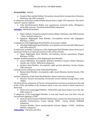 NICOLAE SFETCU: THE BIRDS WORLD
280
Pycnonotidae - Bulbuls
• Sumatra Blue-wattled Bulbul, Pycnonotus nieuwenhuisii inexspectatus (Sumatra,
Indonesia, late 20th century?)
A subspecies of the Blue-wattled Bulbul known from a single 1937 specimen. The entire
"species" may be a hybrid.
• Cebu Streak-breasted Bulbul, Ixos siquijorensis monticola (Cebu, Philippines,
early 20th century) - Streak-breasted Bulbul subspecies
Sylviidae - Old World warblers
• Babar Stubtail, Urosphena subulata advena (Babar, Indonesia, mid-20th century)
- Timor Stubtail subspecies
• Aguiguan Nightingale Reed Warbler, Acrocephalus luscinia nijoi (Aguiguan,
Marianas, c.1997)
A subspecies of the Nightingale Reed Warbler of uncertain validity.
• Astrolabe Nightingale Reed Warbler, Acrocephalus luscinia astrolabii (Marianas?,
mid-19th century?)
A valid taxon, probably a subspecies of the Nightingale Reed Warbler, known from just 2
specimens found at an unknown location in the western Pacific.
• Pagan Nightingale Reed Warbler, Acrocephalus luscinia yamashinae (Pagan,
Marianas, 1970s)
Another doubtful subspecies of the Nightingale Reed Warbler.
• Laysan Millerbird, Acrocephalus familiaris familiaris (Laysan Island, Hawaiian
Islands, late 1910s) - Millerbird subspecies
• Huahine Reed Warbler, Acrocephalus caffer garretti (Huahine, Society Islands,
19th century?)
A poorly known subspecies of the Tahiti Reed Warbler.
• Raiatea Reed Warbler, Acrocephalus caffer musae (Raiatea, Society Islands, 19th
century?)
Another subspecies of the Tahiti Reed Warbler, known only from a drawing.
• Western Turner's Eremomela, Eremomela turneri kalindei (Congo Basin, early
1980s)
The West African subspecies of Turner's Eremomela has not been recorded since the end
of the 1970s and habitat at the locations where it was once found is much reduced or
destroyed.
• Vanua Levu Long-legged Warbler, Trichocichla rufa clunei (Vanua Levu, Fiji, late
20th century?)
A subspecies of the Long-legged Warbler; it was only found once, but there was an
unconfirmed sighting in 1990.
• Eastern Canary Islands Chiffchaff, Phylloscopus canariensis exsul (Lanzarote and
possibly Fuerteventura, Canary Islands, 1986) - Canary Islands Chiffchaff
subspecies
Fayyum Warbler, Sylvia melanocephala norissae (Egypt, c.1940) - Sardinian
Warbler subspecies
Cisticolidae - Cisticolas and allies
 