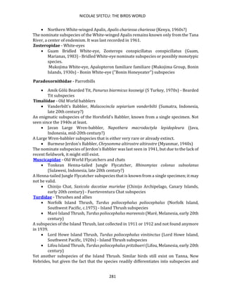 NICOLAE SFETCU: THE BIRDS WORLD
281
• Northern White-winged Apalis, Apalis chariessa chariessa (Kenya, 1960s?)
The nominate subspecies of the White-winged Apalis remains known only from the Tana
River, a center of endemism. It was last recorded in 1961.
Zosteropidae - White-eyes
• Guam Bridled White-eye, Zosterops conspicillatus conspicillatus (Guam,
Marianas, 1983) - Bridled White-eye nominate subspecies or possibly monotypic
species.
Mukojima White-eye, Apalopteron familiare familiare (Mukojima Group, Bonin
Islands, 1930s) - Bonin White-eye ("Bonin Honeyeater") subspecies
Paradoxornithidae - Parrotbills
• Amik Gölü Bearded Tit, Panurus biarmicus kosswigi (S Turkey, 1970s) - Bearded
Tit subspecies
Timaliidae - Old World babblers
• Vanderbilt's Babbler, Malacocincla sepiarium vanderbilti (Sumatra, Indonesia,
late 20th century?)
An enigmatic subspecies of the Horsfield's Babbler, known from a single specimen. Not
seen since the 1940s at least.
• Javan Large Wren-babbler, Napothera macrodactyla lepidopleura (Java,
Indonesia, mid-20th century?)
A Large Wren-babbler subspecies that is either very rare or already extinct.
• Burmese Jerdon's Babbler, Chrysomma altirostre altirostre (Myanmar, 1940s)
The nominate subspecies of Jerdon's Babbler was last seen in 1941, but due to the lack of
recent fieldwork, it might still exist.
Muscicapidae - Old World Flycatchers and chats
• Tonkean Henna-tailed Jungle Flycatcher, Rhinomyias colonus subsolanus
(Sulawesi, Indonesia, late 20th century?)
A Henna-tailed Jungle Flycatcher subspecies that is known from a single specimen; it may
not be valid.
• Chinijo Chat, Saxicola dacotiae murielae (Chinijo Archipelago, Canary Islands,
early 20th century) - Fuerteventura Chat subspecies
Turdidae - Thrushes and allies
• Norfolk Island Thrush, Turdus poliocephalus poliocephalus (Norfolk Island,
Southwest Pacific, c.1975) - Island Thrush subspecies
• Maré Island Thrush, Turdus poliocephalus mareensis (Maré, Melanesia, early 20th
century)
A subspecies of the Island Thrush, last collected in 1911 or 1912 and not found anymore
in 1939.
• Lord Howe Island Thrush, Turdus poliocephalus vinitinctus (Lord Howe Island,
Southwest Pacific, 1920s) - Island Thrush subspecies
• Lifou Island Thrush, Turdus poliocephalus pritzbueri (Lifou, Melanesia, early 20th
century)
Yet another subspecies of the Island Thrush. Similar birds still exist on Tanna, New
Hebrides, but given the fact that the species readily differentiates into subspecies and
 