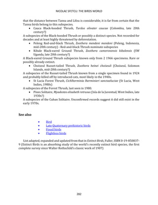 NICOLAE SFETCU: THE BIRDS WORLD
282
that the distance between Tanna and Lifou is considerable, it is far from certain that the
Tanna birds belong to this subspecies.
• Cauca Black-hooded Thrush, Turdus olivater caucae (Colombia, late 20th
century?)
A subspecies of the Black-hooded Thrush or possibly a distinct species. Not recorded for
decades and at least highly threatened by deforestation.
• Peleng Red-and-black Thrush, Zoothera mendeni mendeni (Peleng, Indonesia,
mid-20th century) - Red-and-black Thrush nominate subspecies
• Kibale Black-eared Ground Thrush, Zoothera cameronensis kibalensis (SW
Uganda, late 20th century?)
A Black-eared Ground Thrush subspecies known only from 2 1966 specimens. Rare or
possibly already extinct.
• Choiseul Russet-tailed Thrush, Zoothera heinei choiseuli (Choiseul, Solomon
Islands, mid-20th century?)
A subspecies of the Russet-tailed Thrush known from a single specimen found in 1924
and probably killed off by introduced cats, most likely in the 1940s.
• St Lucia Forest Thrush, Cichlherminia lherminieri sanctaeluciae (St Lucia, West
Indies, 1980s)
A subspecies of the Forest Thrush, last seen in 1980.
• Pines Solitaire, Myadestes elisabeth retrusus (Isla de la Juventud, West Indies, late
1930s?)
A subspecies of the Cuban Solitaire. Unconfirmed records suggest it did still exist in the
early 1970s.
See also
• Bird
• Late Quaternary prehistoric birds
• Fossil birds
• Flightless birds
List adapted, expanded and updated from that in Extinct Birds, Fuller, ISBN 0-19-850837-
9 (Extinct Birds is an absorbing study of the world's recently extinct bird species, the first
complete survey since Walter Rothschild's classic work of 1907)
 