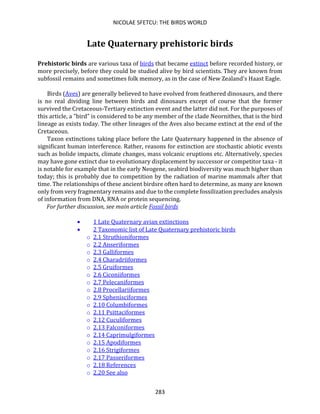 NICOLAE SFETCU: THE BIRDS WORLD
283
Late Quaternary prehistoric birds
Prehistoric birds are various taxa of birds that became extinct before recorded history, or
more precisely, before they could be studied alive by bird scientists. They are known from
subfossil remains and sometimes folk memory, as in the case of New Zealand's Haast Eagle.
Birds (Aves) are generally believed to have evolved from feathered dinosaurs, and there
is no real dividing line between birds and dinosaurs except of course that the former
survived the Cretaceous-Tertiary extinction event and the latter did not. For the purposes of
this article, a "bird" is considered to be any member of the clade Neornithes, that is the bird
lineage as exists today. The other lineages of the Aves also became extinct at the end of the
Cretaceous.
Taxon extinctions taking place before the Late Quaternary happened in the absence of
significant human interference. Rather, reasons for extinction are stochastic abiotic events
such as bolide impacts, climate changes, mass volcanic eruptions etc. Alternatively, species
may have gone extinct due to evolutionary displacement by successor or competitor taxa - it
is notable for example that in the early Neogene, seabird biodiversity was much higher than
today; this is probably due to competition by the radiation of marine mammals after that
time. The relationships of these ancient birdsre often hard to determine, as many are known
only from very fragmentary remains and due to the complete fossilization precludes analysis
of information from DNA, RNA or protein sequencing.
For further discussion, see main article Fossil birds
• 1 Late Quaternary avian extinctions
• 2 Taxonomic list of Late Quaternary prehistoric birds
o 2.1 Struthioniformes
o 2.2 Anseriformes
o 2.3 Galliformes
o 2.4 Charadriiformes
o 2.5 Gruiformes
o 2.6 Ciconiiformes
o 2.7 Pelecaniformes
o 2.8 Procellariiformes
o 2.9 Sphenisciformes
o 2.10 Columbiformes
o 2.11 Psittaciformes
o 2.12 Cuculiformes
o 2.13 Falconiformes
o 2.14 Caprimulgiformes
o 2.15 Apodiformes
o 2.16 Strigiformes
o 2.17 Passeriformes
o 2.18 References
o 2.20 See also
 