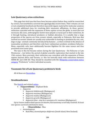 NICOLAE SFETCU: THE BIRDS WORLD
284
Late Quaternary avian extinctions
This page lists bird taxa that have been become extinct before they could be researched
by science, but nonetheless survived into (geologically) recent times. Their remains are not
or not completely fossilized and therefore may yield organic material for molecular analyses
to provide additional clues for resolving their taxonomic affiliations. As these species'
extinction coincided with the expansion of Homo sapiens across the globe, in most (but not
necessary all) cases, anthropogenic factors have played a crucial part in their extinction, be
it through hunting, introduced predators or habitat alteration. It is notable that a large
proportion of the species are from oceanic islands, especially in Polynesia. Bird taxa that
evolved on oceanic islands are usually very vulnerable to hunting or predation by rats, cats,
dogs or pigs - animals commonly introduced by humans -, as there evolved in the absence of
mammalian predators and therefore only have rudimentary predator avoidance behavior.
Many, especially rails, have additionally become flightless for the same reason and thus
presented even easier prey.
The taxa in this list became extinct during the Late Quaternary - the Holocene or Late
Pleistocene -, but before the period of global scientific exploration that started in the late
15th century. More precisely, their extinction was coincident with the expansion of Homo
sapiens beyond Africa and Eurasia, i.e. this list basically deals with extinctions between
40000 BC and 1500 AD. They should be classified with the Wikipedia conservation status
category "Prehistoric" in their individual accounts.
Taxonomic list of Late Quaternary prehistoric birds
All of these are Neornithes.
Struthioniformes
The Ostrich and related ratites.
• †Aepyornithidae - Elephant Birds
o Aepyornis
▪ Aepyornis hildebrandti (Madagascar)
▪ Aepyornis maximus (Madagascar)
▪ Aepyornis medius (Madagascar)
▪ Aepyornis gracilis (Madagascar)
▪ Aepyornis titan - may be a synonym of A. maximus (Madagascar)
Up to 4 more undescribed species are known, but taxonomy is not fully resolved. At least
one species survived until historic times.
• †Dinornithidae - Moa
o Anomalopteryx
▪ Bush Moa, Anomalopteryx didiformis (South Island, New Zealand)
 