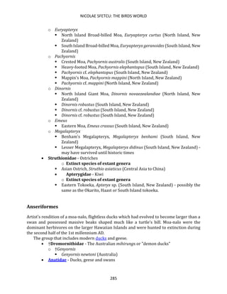 NICOLAE SFETCU: THE BIRDS WORLD
285
o Euryapteryx
▪ North Island Broad-billed Moa, Euryapteryx curtus (North Island, New
Zealand)
▪ South Island Broad-billed Moa, Euryapteryx geranoides (South Island, New
Zealand)
o Pachyornis
▪ Crested Moa, Pachyornis australis (South Island, New Zealand)
▪ Heavy-footed Moa, Pachyornis elephantopus (South Island, New Zealand)
▪ Pachyornis cf. elephantopus (South Island, New Zealand)
▪ Mappin's Moa, Pachyornis mappini (North Island, New Zealand)
▪ Pachyornis cf. mappini (North Island, New Zealand)
o Dinornis
▪ North Island Giant Moa, Dinornis novaezealandiae (North Island, New
Zealand)
▪ Dinornis robustus (South Island, New Zealand)
▪ Dinornis cf. robustus (South Island, New Zealand)
▪ Dinornis cf. robustus (South Island, New Zealand)
o Emeus
▪ Eastern Moa, Emeus crassus (South Island, New Zealand)
o Megalapteryx
▪ Benham's Megalapteryx, Megalapteryx benhami (South Island, New
Zealand)
▪ Lesser Megalapteryx, Megalapteryx didinus (South Island, New Zealand) -
may have survived until historic times
• Struthionidae - Ostriches
o Extinct species of extant genera
▪ Asian Ostrich, Struthio asiaticus (Central Asia to China)
• Apterygidae - Kiwi
o Extinct species of extant genera
▪ Eastern Tokoeka, Apteryx sp. (South Island, New Zealand) - possibly the
same as the Okarito, Haast or South Island tokoeka.
Anseriformes
Artist's rendition of a moa-nalo, flightless ducks which had evolved to become larger than a
swan and possessed massive beaks shaped much like a turtle's bill. Moa-nalo were the
dominant herbivores on the larger Hawaiian Islands and were hunted to extinction during
the second half of the 1st millennium AD.
The group that includes modern ducks and geese.
• †Dromornithidae - The Australian mihirungs or "demon ducks"
o †Genyornis
▪ Genyornis newtoni (Australia)
• Anatidae - Ducks, geese and swans
 