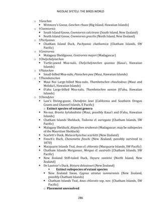 NICOLAE SFETCU: THE BIRDS WORLD
286
o †Geochen
▪ Wetmore's Goose, Geochen rhuax (Big Island, Hawaiian Islands)
o †Cnemiornis
▪ South Island Goose, Cnemiornis calcitrans (South Island, New Zealand)
▪ North Island Goose, Cnemiornis gracilis (North Island, New Zealand)
o †Pachyanas
▪ Chatham Island Duck, Pachyanas chathamica (Chatham Islands, SW
Pacific)
o †Centrornis
▪ Malagasy Sheldgoose, Centrornis majori (Madagascar)
o †Chelychelynechen
▪ Turtle-jawed Moa-nalo, Chelychelynechen quassus (Kaua‘i, Hawaiian
Islands)
o †Ptaiochen
▪ Small-billed Moa-nalo, Ptaiochen pau (Maui, Hawaiian Islands)
o †Thambetochen
▪ Maui Nui Large-billed Moa-nalo, Thambetochen chauliodous (Maui and
Moloka‘i, Hawaiian Islands)
▪ O‘ahu Large-billed Moa-nalo, Thambetochen xanion (O‘ahu, Hawaiian
Islands)
o †Chendytes
▪ Law's Diving-goose, Chendytes lawi (California and Southern Oregon
Coasts and Channel Islands, E Pacific)
o Extinct species of extant genera
▪ Nn-nui, Branta hylobadistes (Maui, possibly Kaua‘i and O‘ahu, Hawaiian
Islands)
▪ Chatham Islands Shelduck, Tadorna cf. variegata (Chatham Islands, SW
Pacific)
▪ Malagasy Shelduck, Alopochen sirabensis (Madagascar; may be subspecies
of the Mauritian Shelduck)
▪ Scarlett's Duck, Malacorhynchus scarletti (New Zealand)
▪ Finsch's Duck, Chenonetta finschi (New Zealand; possibly survived to
1870)
▪ Macquarie Islands Teal, Anas cf. chlorotis (Macquarie Islands, SW Pacific)
▪ Chatham Islands Merganser, Mergus cf. australis (Chatham Islands, SW
Pacific)
▪ New Zealand Stiff-tailed Duck, Oxyura vantetsi (North Island, New
Zealand)
▪ De Lautour's Duck, Biziura delautouri (New Zealand)
▪ Extinct subspecies of extant species
▪ New Zealand Swan, Cygnus atratus sumnerensis (New Zealand,
possibly Chatham Islands)
▪ Chatham Islands Teal, Anas chlorotis ssp. nov. (Chatham Islands, SW
Pacific)
o Placement unresolved
 