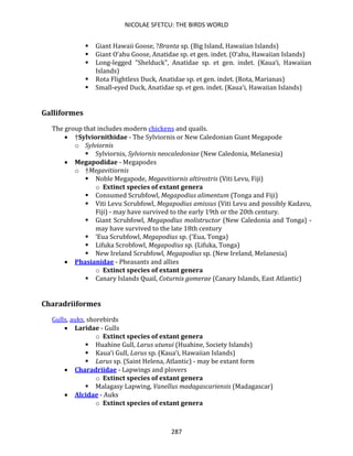 NICOLAE SFETCU: THE BIRDS WORLD
287
▪ Giant Hawaii Goose, ?Branta sp. (Big Island, Hawaiian Islands)
▪ Giant O‘ahu Goose, Anatidae sp. et gen. indet. (O‘ahu, Hawaiian Islands)
▪ Long-legged "Shelduck", Anatidae sp. et gen. indet. (Kaua‘i, Hawaiian
Islands)
▪ Rota Flightless Duck, Anatidae sp. et gen. indet. (Rota, Marianas)
▪ Small-eyed Duck, Anatidae sp. et gen. indet. (Kaua‘i, Hawaiian Islands)
Galliformes
The group that includes modern chickens and quails.
• †Sylviornithidae - The Sylviornis or New Caledonian Giant Megapode
o Sylviornis
▪ Sylviornis, Sylviornis neocaledoniae (New Caledonia, Melanesia)
• Megapodidae - Megapodes
o †Megavitiornis
▪ Noble Megapode, Megavitiornis altirostris (Viti Levu, Fiji)
o Extinct species of extant genera
▪ Consumed Scrubfowl, Megapodius alimentum (Tonga and Fiji)
▪ Viti Levu Scrubfowl, Megapodius amissus (Viti Levu and possibly Kadavu,
Fiji) - may have survived to the early 19th or the 20th century.
▪ Giant Scrubfowl, Megapodius molistructor (New Caledonia and Tonga) -
may have survived to the late 18th century
▪ ‘Eua Scrubfowl, Megapodius sp. (‘Eua, Tonga)
▪ Lifuka Scrobfowl, Megapodius sp. (Lifuka, Tonga)
▪ New Ireland Scrubfowl, Megapodius sp. (New Ireland, Melanesia)
• Phasianidae - Pheasants and allies
o Extinct species of extant genera
▪ Canary Islands Quail, Coturnix gomerae (Canary Islands, East Atlantic)
Charadriiformes
Gulls, auks, shorebirds
• Laridae - Gulls
o Extinct species of extant genera
▪ Huahine Gull, Larus utunui (Huahine, Society Islands)
▪ Kaua‘i Gull, Larus sp. (Kaua‘i, Hawaiian Islands)
▪ Larus sp. (Saint Helena, Atlantic) - may be extant form
• Charadriidae - Lapwings and plovers
o Extinct species of extant genera
▪ Malagasy Lapwing, Vanellus madagascariensis (Madagascar)
• Alcidae - Auks
o Extinct species of extant genera
 