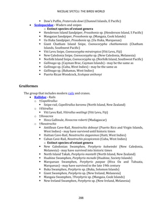 NICOLAE SFETCU: THE BIRDS WORLD
288
▪ Dow's Puffin, Fratercula dowi (Channel Islands, E Pacific)
• Scolopacidae - Waders and snipes
o Extinct species of extant genera
▪ Henderson Island Sandpiper, Prosobonia sp. (Henderson Island, S Pacific)
▪ Mangaian Sandpiper, Prosobonia sp. (Mangaia, Cook Islands)
▪ Ua Huka Sandpiper, Prosobonia sp. (Ua Huka, Marquesas)
▪ Giant Chatham Island Snipe, Coenocorypha chathamensis (Chatham
Islands, Southwest Pacific)
▪ Viti Levu Snipe, Coenocorypha miratropica (Viti Levu, Fiji)
▪ New Caledonia Snipe, Coenocorypha sp. (New Caledonia, Melanesia)
▪ Norfolk Island Snipe, Coenocorypha sp. (Norfolk Island, Southwest Pacific)
▪ Gallinago sp. (Cayman Brac, Cayman Islands) - may be the same as
▪ Gallinago sp. (Cuba, West Indies) - may be the same as
▪ Gallinago sp. (Bahamas, West Indies)
▪ Puerto Rican Woodcock, Scolopax anthonyi
Gruiformes
The group that includes modern rails and cranes.
• Rallidae - Rails
o †Capellirallus
▪ Snipe-rail, Capellirallus karamu (North Island, New Zealand)
o †Vitirallus
▪ Viti Levu Rail, Vitirallus watlingi (Viti Levu, Fiji)
o †Hovacrex
▪ Hova Gallinule, Hovacrex roberti (Madagascar)
o †Nesotrochis
▪ Antillean Cave-Rail, Nesotrochis debooyi (Puerto Rico and Virgin Islands,
West Indies) - may have survived until historic times
▪ Haitian Cave-Rail, Nesotrochis steganinos (Haiti, West Indies)
▪ Cuban Cave-Rail, Nesotrochis picapicensis (Cuba, West Indies)
o Extinct species of extant genera
▪ New Caledonian Swamphen, Porphyrio kukwiedei (New Caledonia,
Melanesia) - may have survived into historic times
▪ North Island Takah, Porphyrio mantelli (North Island, New Zealand)
▪ Huahine Swamphen, Porphyrio mcnabi (Huahine, Society Islands)
▪ Marquesan Swamphen, Porphyrio paepae (Hiva Oa and Tahuata,
Marquesas) - may have survived to the late 19th century
▪ Buka Swamphen, Porphyrio sp. (Buka, Solomon Islands)
▪ Giant Swamphen, Porphyrio sp. (New Ireland, Melanesia)
▪ Mangaia Swamphen, ?Porphyrio sp. (Mangaia, Cook Islands)
▪ New Ireland Swamphen, Porphyrio sp. (New Ireland, Melanesia)
 