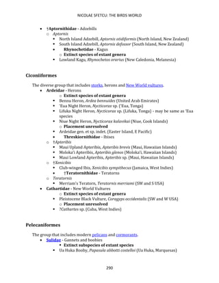 NICOLAE SFETCU: THE BIRDS WORLD
290
• †Aptornithidae - Adzebills
o Aptornis
▪ North Island Adzebill, Aptornis otidiformis (North Island, New Zealand)
▪ South Island Adzebill, Aptornis defossor (South Island, New Zealand)
• Rhynochetidae - Kagus
o Extinct species of extant genera
▪ Lowland Kagu, Rhynochetos orarius (New Caledonia, Melanesia)
Ciconiiformes
The diverse group that includes storks, herons and New World vultures.
• Ardeidae - Herons
o Extinct species of extant genera
▪ Bennu Heron, Ardea bennuides (United Arab Emirates)
▪ ‘Eua Night Heron, Nycticorax sp. (‘Eua, Tonga)
▪ Lifuka Night Heron, Nycticorax sp. (Lifuka, Tonga) - may be same as ‘Eua
species
▪ Niue Night Heron, Nycticorax kalavikai (Niue, Cook Islands)
o Placement unresolved
▪ Ardeidae gen. et sp. indet. (Easter Island, E Pacific)
• Threskiornithidae - Ibises
o †Apteribis
▪ Maui Upland Apteribis, Apteribis brevis (Maui, Hawaiian Islands)
▪ Moloka‘i Apteribis, Apteribis glenos (Moloka‘i, Hawaiian Islands)
▪ Maui Lowland Apteribis, Apteribis sp. (Maui, Hawaiian Islands)
o †Xenicibis
▪ Club-winged Ibis, Xenicibis xympithecus (Jamaica, West Indies)
• †Teratornithidae - Teratorns
o Teratornis
▪ Merriam's Teratorn, Teratornis merriami (SW and S USA)
• Cathartidae - New World Vultures
o Extinct species of extant genera
▪ Pleistocene Black Vulture, Coragyps occidentalis (SW and W USA)
o Placement unresolved
▪ ?Cathartes sp. (Cuba, West Indies)
Pelecaniformes
The group that includes modern pelicans and cormorants.
• Sulidae - Gannets and boobies
▪ Extinct subspecies of extant species
▪ Ua Huka Booby, Papasula abbotti costelloi (Ua Huka, Marquesas)
 