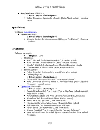 NICOLAE SFETCU: THE BIRDS WORLD
294
• Caprimulgidae - Nightjars
o Extinct species of extant genera
▪ Cuban Parauque, Siphonorhis daiquiri (Cuba, West Indies) - possibly
extant
Apodiformes
Swifts and hummingbirds.
• Apodidae - Swifts
o Extinct species of extant genera
▪ Mangaia Swiftlet, Aerodramus manuoi (Mangaia, Cook Islands) - formerly
Collocalia
Strigiformes
Owls and barn owls.
• Strigidae - Owls
o †Grallistrix
▪ Kaua‘i Stilt Owl, Grallistrix auceps (Kaua‘i, Hawaiian Islands)
▪ Maui Stilt Owl, Grallistrix erdmani (Maui, Hawaiian Islands)
▪ Moloka‘i Stilt Owl, Grallistrix geleches (Moloka‘i, Hawaiian Islands)
▪ O‘ahu Stilt Owl, Grallistrix orion (O‘ahu, Hawaiian Islands)
o †Ornimegalonyx
▪ Cuban Giant Owl, Ornimegalonxy oteroi (Cuba, West Indies)
▪ Ornimegalonyx sp.
o Extinct species of extant genera
▪ Cretan Little Owl, Athene cretensis (Crete, Mediterranean)
▪ New Caledonian Boobook, Ninox cf. novaeseelandiae (New Caledonia,
Melanesia) - possibly extant
• Tytonidae - Barn Owls
o Extinct species of extant genera
▪ Puerto Rican Barn Owl, Tyto cavatica (Puerto Rico, West Indies) - may still
have existed in 1912
▪ New Caledonian Barn Owl, ?Tyto letocarti (New Caledonia, Melanesia)
▪ Malta Barn Owl, Tyto melitensis (Malta, Mediterranean)
▪ Noel's Barn Owl, Tyto noeli (Cuba, West Indies)
▪ Hispaniolan Barn Owl, Tyto ostologa (Hispaniola, West Indies)
▪ Bahaman Barn Owl, Tyto pollens (Andros, Bahamas)
▪ Rivero's Barn Owl, Tyto riveroi (Cuba, West Indies)
▪ Mussau Barn Owl, Tyto cf. novaehollandiae (Mussau, Melanesia)
▪ New Ireland Greater Barn Owl, Tyto cf. novaehollandiae (New Ireland,
Melanesia)
 