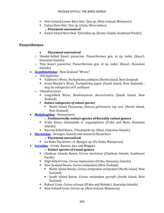 NICOLAE SFETCU: THE BIRDS WORLD
295
▪ New Ireland Lesser Barn Owl, Tyto sp. (New Ireland, Melanesia)
▪ Cuban Barn Owl, Tyto sp. (Cuba, West Indies)
o Placement unresolved
▪ Easter Island Barn Owl, Tytonidae sp. (Easter Island, Southeast Pacific)
Passeriformes
• Placement unresolved
o Slender-billed Kaua‘i passerine, Passeriformes gen. et sp. indet. (Kaua‘i,
Hawaiian Islands)
o Tiny Kaua‘i passerine, Passeriformes gen. et sp. indet. (Kaua‘i, Hawaiian
Islands)
• Acanthisittidae - New Zealand "Wrens"
o †Pachyplichas
▪ Yaldwyn's Wren, Pachyplichas yaldwyni (North Island, New Zealand)
▪ Grant-Mackie's Wren, Pachyplichas jagmi (South Island, New Zealand) -
may be subspecies of P. yaldwyni
o †Dendroscansor
▪ Long-billed Wren, Dendroscansor decurvirostris (South Island, New
Zealand)
▪ Extinct subspecies of extant species
▪ North Island Piwauwau, Xenicus gilviventris ssp. nov. (North Island,
New Zealand)
• Meliphagidae - Honeyeaters
o Prehistorically extinct species of Recently extinct genera
▪ O‘ahu Kioea, Chaetoptila cf. angustipluma (O‘ahu and Maui, Hawaiian
Islands)
▪ Narrow-billed Kioea, ?Chaetoptila sp. (Maui, Hawaiian Islands)
• Dicruridae - Drongos, fantails and monarch flycatchers
o Placement unresolved
▪ Ua Huka Flycatcher, cf. Myiagra sp. (Ua Huka, Marquesas)
• Corvidae - Crows, Ravens, Jays and Magpies
o Extinct species of extant genera
▪ Chatham Islands Raven, Corvus moriorum (Chatham Islands, Southwest
Pacific)
▪ High-billed Crow, Corvus impluviatus (O‘ahu, Hawaiian Islands)
▪ New Zealand Raven, Corvus antipodum (New Zealand)
▪ North Island Raven, Corvus antipodum antipodum (North Island, New
Zealand)
▪ South Island Raven, Corvus antipodum pycrafti (South Island, New
Zealand)
▪ Robust Crow, Corvus viriosus (O‘ahu and Moloka‘i, Hawaiian Islands)
▪ New Ireland Crow, Corvus sp. (New Ireland, Melanesia)
 