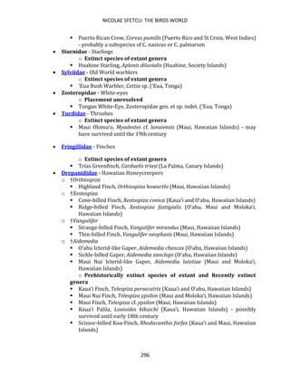 NICOLAE SFETCU: THE BIRDS WORLD
296
▪ Puerto Rican Crow, Corvus pumilis (Puerto Rico and St Croix, West Indies)
- probably a subspecies of C. nasicus or C. palmarum
• Sturnidae - Starlings
o Extinct species of extant genera
▪ Huahine Starling, Aplonis diluvialis (Huahine, Society Islands)
• Sylviidae - Old World warblers
o Extinct species of extant genera
▪ ‘Eua Bush Warbler, Cettia sp. (‘Eua, Tonga)
• Zosteropidae - White-eyes
o Placement unresolved
▪ Tongan White-Eye, Zosteropidae gen. et sp. indet. (‘Eua, Tonga)
• Turdidae - Thrushes
o Extinct species of extant genera
▪ Maui Oloma‘o, Myadestes cf. lanaiensis (Maui, Hawaiian Islands) - may
have survived until the 19th century
• Fringillidae - Finches
o Extinct species of extant genera
▪ Trías Greenfinch, Carduelis triasi (La Palma, Canary Islands)
• Drepanididae - Hawaiian Honeycreepers
o †Orthiospiza
▪ Highland Finch, Orthiospiza howarthi (Maui, Hawaiian Islands)
o †Xestospiza
▪ Cone-billed Finch, Xestospiza conica (Kaua‘i and O‘ahu, Hawaiian Islands)
▪ Ridge-billed Finch, Xestospiza fastigialis (O‘ahu, Maui and Moloka‘i,
Hawaiian Islands)
o †Vangulifer
▪ Strange-billed Finch, Vangulifer mirandus (Maui, Hawaiian Islands)
▪ Thin-billed Finch, Vangulifer neophasis (Maui, Hawaiian Islands)
o †Aidemedia
▪ O‘ahu Icterid-like Gaper, Aidemedia chascax (O‘ahu, Hawaiian Islands)
▪ Sickle-billed Gaper, Aidemedia zanclops (O‘ahu, Hawaiian Islands)
▪ Maui Nui Icterid-like Gaper, Aidemedia lutetiae (Maui and Moloka‘i,
Hawaiian Islands)
o Prehistorically extinct species of extant and Recently extinct
genera
▪ Kaua‘i Finch, Telespiza persecutrix (Kaua‘i and O‘ahu, Hawaiian Islands)
▪ Maui Nui Finch, Telespiza ypsilon (Maui and Moloka‘i, Hawaiian Islands)
▪ Maui Finch, Telespiza cf. ypsilon (Maui, Hawaiian Islands)
▪ Kaua‘i Palila, Loxioides kikuichi (Kaua‘i, Hawaiian Islands) - possibly
survived until early 18th century
▪ Scissor-billed Koa-Finch, Rhodacanthis forfex (Kaua‘i and Maui, Hawaiian
Islands)
 