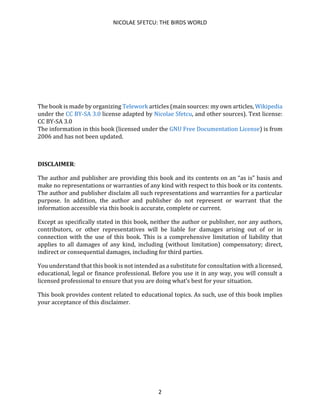 NICOLAE SFETCU: THE BIRDS WORLD
2
The book is made by organizing Telework articles (main sources: my own articles, Wikipedia
under the CC BY-SA 3.0 license adapted by Nicolae Sfetcu, and other sources). Text license:
CC BY-SA 3.0
The information in this book (licensed under the GNU Free Documentation License) is from
2006 and has not been updated.
DISCLAIMER:
The author and publisher are providing this book and its contents on an “as is” basis and
make no representations or warranties of any kind with respect to this book or its contents.
The author and publisher disclaim all such representations and warranties for a particular
purpose. In addition, the author and publisher do not represent or warrant that the
information accessible via this book is accurate, complete or current.
Except as specifically stated in this book, neither the author or publisher, nor any authors,
contributors, or other representatives will be liable for damages arising out of or in
connection with the use of this book. This is a comprehensive limitation of liability that
applies to all damages of any kind, including (without limitation) compensatory; direct,
indirect or consequential damages, including for third parties.
You understand that this book is not intended as a substitute for consultation with a licensed,
educational, legal or finance professional. Before you use it in any way, you will consult a
licensed professional to ensure that you are doing what’s best for your situation.
This book provides content related to educational topics. As such, use of this book implies
your acceptance of this disclaimer.
 