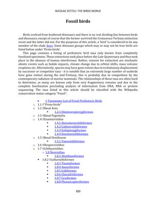 NICOLAE SFETCU: THE BIRDS WORLD
300
Fossil birds
Birds evolved from feathered dinosaurs and there is no real dividing line between birds
and dinosaurs, except of course that the former survived the Cretaceous-Tertiary extinction
event and the latter did not. For the purposes of this article, a 'bird' is considered to be any
member of the clade Aves. Some dinosaur groups which may or may not be true birds are
listed below under 'Proto-birds'.
This page contains a listing of prehistoric bird taxa only known from completely
fossilized specimens. These extinctions took place before the Late Quaternary and thus took
place in the absence of human interference. Rather, reasons for extinction are stochastic
abiotic events such as bolide impacts, climate change due to orbital shifts, mass volcanic
eruptions etc. Alternatively, species may have gone extinct due to evolutionary displacement
by successor or competitor taxa - it is notable that an extremely large number of seabirds
have gone extinct during the mid-Tertiary; this is probably due to competition by the
contemporary radiation of marine mammals. The relationships of these taxa are often hard
to determine, as many are known only from very fragmentary remains and due to the
complete fossilization precluding analysis of information from DNA, RNA or protein
sequencing. The taxa listed in this article should be classified with the Wikipedia
conservation status category "Fossil".
• 1 Taxonomic List of Fossil Prehistoric Birds
o 1.1 †"Proto-birds"
o 1.2 †Basal Aves
▪ 1.2.1 Omnivoropterygiformes
o 1.3 †Basal Pygostylia
o 1.4 †Enantiornithes
▪ 1.4.1 Iberomesornithiformes
▪ 1.4.2 Cathyornithiformes
▪ 1.4.3 Gobipterygiformes
▪ 1.4.4 Enantiornithiformes
o 1.5 †Basal Ornithurae
▪ 1.5.1 Yanornithiformes
o 1.6 †Hesperornithes
o 1.7 †Ichthyornithes
o 1.8 Neornithes
▪ 1.8.1 Struthioniformes
▪ 1.8.2 †Lithornithiformes
▪ 1.8.3 Tinamiformes
▪ 1.8.4 Anseriformes
▪ 1.8.5 Galliformes
▪ 1.8.6 Charadriiformes
▪ 1.8.7 Gruiformes
▪ 1.8.8 Phoenicopteriformes
 