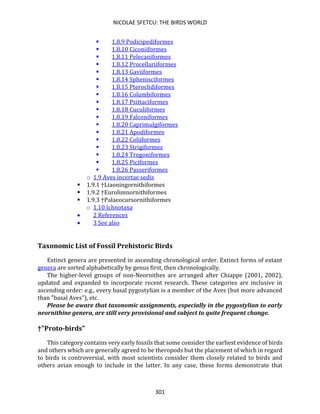 NICOLAE SFETCU: THE BIRDS WORLD
301
▪ 1.8.9 Podicipediformes
▪ 1.8.10 Ciconiiformes
▪ 1.8.11 Pelecaniformes
▪ 1.8.12 Procellariiformes
▪ 1.8.13 Gaviiformes
▪ 1.8.14 Sphenisciformes
▪ 1.8.15 Pteroclidiformes
▪ 1.8.16 Columbiformes
▪ 1.8.17 Psittaciformes
▪ 1.8.18 Cuculiformes
▪ 1.8.19 Falconiformes
▪ 1.8.20 Caprimulgiformes
▪ 1.8.21 Apodiformes
▪ 1.8.22 Coliiformes
▪ 1.8.23 Strigiformes
▪ 1.8.24 Trogoniformes
▪ 1.8.25 Piciformes
▪ 1.8.26 Passeriformes
o 1.9 Aves incertae sedis
▪ 1.9.1 †Liaoningornithiformes
▪ 1.9.2 †Eurolimnornithiformes
▪ 1.9.3 †Palaeocursornithiformes
o 1.10 Ichnotaxa
• 2 References
• 3 See also
Taxonomic List of Fossil Prehistoric Birds
Extinct genera are presented in ascending chronological order. Extinct forms of extant
genera are sorted alphabetically by genus first, then chronologically.
The higher-level groups of non-Neornithes are arranged after Chiappe (2001, 2002),
updated and expanded to incorporate recent research. These categories are inclusive in
ascending order: e.g., every basal pygostylian is a member of the Aves (but more advanced
than "basal Aves"), etc.
Please be aware that taxonomic assignments, especially in the pygostylian to early
neornithine genera, are still very provisional and subject to quite frequent change.
†"Proto-birds"
This category contains very early fossils that some consider the earliest evidence of birds
and others which are generally agreed to be theropods but the placement of which in regard
to birds is controversial, with most scientists consider them closely related to birds and
others avian enough to include in the latter. In any case, these forms demonstrate that
 