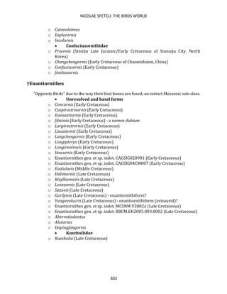 NICOLAE SFETCU: THE BIRDS WORLD
303
o Catenoleimus
o Explorornis
o Incolornis
• Confuciusornithidae
o Proornis (Sinniju Late Jurassic/Early Cretaceous of Sinnuiju City, North
Korea)
o Changchengornis (Early Cretaceous of Chaomidianzi, China)
o Confuciusornis (Early Cretaceous)
o Jinzhouornis
†Enantiornithes
"Opposite Birds" due to the way their foot bones are fused; an extinct Mesozoic sub-class.
• Unresolved and basal forms
o Concornis (Early Cretaceous)
o Cuspirostrisornis (Early Cretaceous)
o Eoenantiornis (Early Cretaceous)
o Jibeinia (Early Cretaceous) - a nomen dubium
o Largirostrornis (Early Cretaceous)
o Liaoxiornis (Early Cretaceous)
o Longchengornis (Early Cretaceous)
o Longipteryx (Early Cretaceous)
o Longirostravis (Early Cretaceous)
o Vescornis (Early Cretaceous)
o Enantiornithes gen. et sp. indet. CAGSIG020901 (Early Cretaceous)
o Enantiornithes gen. et sp. indet. CAGSIG04CM007 (Early Cretaceous)
o Eoalulavis (Middle Cretaceous)
o Halimornis (Late Cretaceous)
o Kizylkumavis (Late Cretaceous)
o Lenesornis (Late Cretaceous)
o Sazavis (Late Cretaceous)
o Gurilynia (Late Cretaceous) - enantiornithiform?
o Yungavolucris (Late Cretaceous) - enantiornithiform (avisaurid)?
o Enantiornithes gen. et sp. indet. MCSNM V3882a (Late Cretaceous)
o Enantiornithes gen. et sp. indet. RBCM.EH2005.003.0002 (Late Cretaceous)
o Aberratiodontus
o Alexornis
o Dapingfangornis
• Kuszholiidae
o Kuszholia (Late Cretaceous)
 