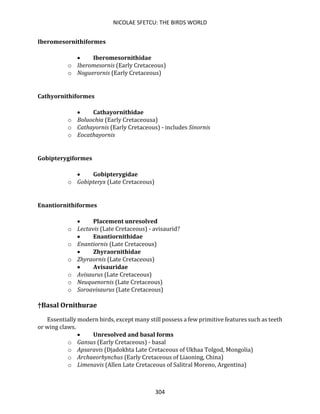 NICOLAE SFETCU: THE BIRDS WORLD
304
Iberomesornithiformes
• Iberomesornithidae
o Iberomesornis (Early Cretaceous)
o Noguerornis (Early Cretaceous)
Cathyornithiformes
• Cathayornithidae
o Boluochia (Early Cretaceousa)
o Cathayornis (Early Cretaceous) - includes Sinornis
o Eocathayornis
Gobipterygiformes
• Gobipterygidae
o Gobipteryx (Late Cretaceous)
Enantiornithiformes
• Placement unresolved
o Lectavis (Late Cretaceous) - avisaurid?
• Enantiornithidae
o Enantiornis (Late Cretaceous)
• Zhyraornithidae
o Zhyraornis (Late Cretaceous)
• Avisauridae
o Avisaurus (Late Cretaceous)
o Neuquenornis (Late Cretaceous)
o Soroavisaurus (Late Cretaceous)
†Basal Ornithurae
Essentially modern birds, except many still possess a few primitive features such as teeth
or wing claws.
• Unresolved and basal forms
o Gansus (Early Cretaceous) - basal
o Apsaravis (Djadokhta Late Cretaceous of Ukhaa Tolgod, Mongolia)
o Archaeorhynchus (Early Cretaceous of Liaoning, China)
o Limenavis (Allen Late Cretaceous of Salitral Moreno, Argentina)
 
