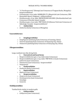 NICOLAE SFETCU: THE BIRDS WORLD
305
o "cf. Parahesperornis" (Nemegt Late Cretaceous of Tsagaan Kushu, Mongolia) -
hesperornithiform?
o Carinatae gen. et sp. indet. NHMM/RD 271 (Maastricht Late Cretaceous, CBR-
Romontbos Quarry, Belgium) - ichthyornithine?
o Ornithurae gen. et sp. indet. RBCM.EH2005.003.0001 (Northumberland Late
Cretaceous of Hornby Island, Canada)
o Ornithurae gen. et sp. indet. TMP 98.68.145 (Dinosur Park Late Cretaceous of
Iddesleigh, Canada) - hesperornithiform?
• Ambiortidae
o Ambiortus (Early Cretaceous of Mongolia)
Yanornithiformes
• Songlingornithidae
o Songlingornis (Jiufotang Early Cretaceous of Liaoning, China)
o Yanornis (Jiutotang Early Cretaceous of Chaoyang City, China)
o Yixianornis (Jiufotang Early Cretaceous of Chaoyang City, China)
†Hesperornithes
Large, toothed, loon-like diving birds.
• Unresolved and basal forms
o Hesperornithiformes gen. et sp. indet. (Late Cretaceous)
o Hesperornithiformes gen. et sp. indet. TMP 89.81.12 (Late Cretaceous)
o Judinornis (Late Cretaceous)
o Potamornis (Late Cretaceous) - hesperornithid?
o Pasquiaornis
• Enaliornithidae
o Enaliornis (Early Cretaceous)
• Baptornithidae
o Baptornis (Late Cretaceous)
• Hesperornithidae
o Hesperornis (Late Cretaceous)
o Parahesperornis (Late Cretaceous)
o Canadaga
o Coniornis
†Ichthyornithes
Toothed birds similar to modern gulls.
• Ichthyornidae
o Ichthyornis (Late Cretaceous)
 