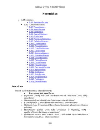 NICOLAE SFETCU: THE BIRDS WORLD
306
Neornithes
o 1.8 Neornithes
▪ 1.8.1 Struthioniformes
▪ 1.8.2 †Lithornithiformes
▪ 1.8.3 Tinamiformes
▪ 1.8.4 Anseriformes
▪ 1.8.5 Galliformes
▪ 1.8.6 Charadriiformes
▪ 1.8.7 Gruiformes
▪ 1.8.8 Phoenicopteriformes
▪ 1.8.9 Podicipediformes
▪ 1.8.10 Ciconiiformes
▪ 1.8.11 Pelecaniformes
▪ 1.8.12 Procellariiformes
▪ 1.8.13 Gaviiformes
▪ 1.8.14 Sphenisciformes
▪ 1.8.15 Pteroclidiformes
▪ 1.8.16 Columbiformes
▪ 1.8.17 Psittaciformes
▪ 1.8.18 Cuculiformes
▪ 1.8.19 Falconiformes
▪ 1.8.20 Caprimulgiformes
▪ 1.8.21 Apodiformes
▪ 1.8.22 Coliiformes
▪ 1.8.23 Strigiformes
▪ 1.8.24 Trogoniformes
▪ 1.8.25 Piciformes
▪ 1.8.26 Passeriformes
Neornithes
The sub-class that contains all modern birds.
• Unresolved and basal forms
o †Apatornis (Smoky Hill Chalk Late Cretaceous of Twin Butte Creek, USA) -
anseriform?
o †Ceramornis (Lance Creek Late Cretaceous) - charadriiform?
o †"Cimolopteryx" (Lance Creek Late Cretaceous) - charadriiform?
o †Gallornis (Late Cretaceous of Haceg Basin, Romania) - phoenicopteriform or
galliform
o †Lonchodytes (Lance Creek Late Cretaceous of Wyoming, USA) -
gaviiform?/procellariiform, pelecaniform?
o †Neornithes incerta sedis AMNH 25272 (Lance Creek Late Cretaceous of
Converse County, USA) - phalacrocoracid?
 