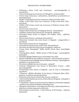 NICOLAE SFETCU: THE BIRDS WORLD
307
o †Palintropus (Lance Creek Late Cretaceous) - quercymegapodiid or
charadriform
o †Teviornis (Nemegt Late Cretaceous of S Mongolia) - presbyornithid?
o †Torotix (Late Cretaceous) - pelecaniform, charadriiform, procellariform or
phoeniopteriform
o †UCMP 117598 (Hell Creek Late Cretaceous of Bug Creek West, USA)
o †UCMP 117599 (Hell Creek Late Cretaceous of Bug Creek West, USA) -
anseriform?
o †UCMP 143274 (Lance Creek Late Cretaceous of Niobrara County, USA) -
psittaciform?
o †Laornis (Late Cretaceous?)
o †Volgavis (Early Palaeocene of Volgograd, Russia) - charadriiform?
o †Argillipes (London Clay Early Eocene of England) - galliform?
o †Coturnipes (Early Eocene of England, and Virginia, USA?) - galliform,
falconiform?
o †Neanis (Early Eocene) - primobucconid, piciform?
o †Neptuniavis (London Clay Early Eocene of England) - pelagornithid or
procellariid
o †Onychopteryx (Early Eocene of Argentina)
o †Paracathartes (Early Eocene of WC USA) - lithornithiform?
o †Percolinus (London Clay Early Eocene of England) - galliform?
o †"Green River Palaeognath" USNM 336103 (Green River Early/Middle
Eocene)
o †Palaeopsittacus (Early - Middle Eocene of NW Europe) - caprimulgiform
(podargid?)
o †Amitabha (Bridger Middle Eocene of Forbidden City, USA)
o †Hassiavis (Middle Eocene of Messel, Germany) - archaeotrogonid, piciform?
o †Protocypselomorphus (Middle Eocene of Messel, Germany) - caprimulgiform,
apodiform or ancestral to both
o †Eocathartes (Middle Eocene of Germany) - cathartid?
o †Ludiortyx (Montmartre Late Eocene of Montmartre, France) - rallid,
quercymegapodid?
o †Petropluvialis (Late Eocene of England) - may be same as Palaeopapia;
anseriform?
o †"Phasianus" alfhildae (Washakie B Late Eocene of Haystack Butte, USA) -
gruiform, ciconiiform, phoenicopteriform?
o †Talantatos (Late Eocene of Paris Bain, France) - gruiform?
o †Telecrex (Irdin Manha Late Eocene of Shara Murun, Mongolia) - meleagrid or
gruiform (rallid?)
o †"Colymboides" anglicus (Late Eocene/Early Oligocene of Hordwell, England)
- gaviiform? previously included in Palaeopapia eous
o †Agnopterus (Late Eocene - Late Oligocene of Europe) - phoenicopteriform or
anseriform, includes Cygnopterus lambrechti
o †Plesiocathartes (Late Eocene -? Early Miocene of SW Europe) - cathartid,
leptosomid?
 