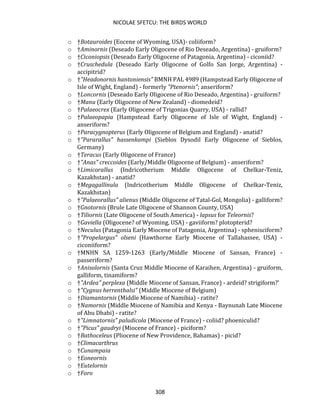 NICOLAE SFETCU: THE BIRDS WORLD
308
o †Botauroides (Eocene of Wyoming, USA)- coliiform?
o †Aminornis (Deseado Early Oligocene of Rio Deseado, Argentina) - gruiform?
o †Ciconiopsis (Deseado Early Oligocene of Patagonia, Argentina) - ciconiid?
o †Cruschedula (Deseado Early Oligocene of Golfo San Jorge, Argentina) -
accipitrid?
o †"Headonornis hantoniensis" BMNH PAL 4989 (Hampstead Early Oligocene of
Isle of Wight, England) - formerly "Ptenornis"; anseriform?
o †Loncornis (Deseado Early Oligocene of Rio Deseado, Argentina) - gruiform?
o †Manu (Early Oligocene of New Zealand) - diomedeid?
o †Palaeocrex (Early Oligocene of Trigonias Quarry, USA) - rallid?
o †Palaeopapia (Hampstead Early Oligocene of Isle of Wight, England) -
anseriform?
o †Paracygnopterus (Early Oligocene of Belgium and England) - anatid?
o †"Pararallus" hassenkampi (Sieblos Dysodil Early Oligocene of Sieblos,
Germany)
o †Teracus (Early Oligocene of France)
o †"Anas" creccoides (Early/Middle Oligocene of Belgium) - anseriform?
o †Limicorallus (Indricotherium Middle Oligocene of Chelkar-Teniz,
Kazakhstan) - anatid?
o †Megagallinula (Indricotherium Middle Oligocene of Chelkar-Teniz,
Kazakhstan)
o †"Palaeorallus" alienus (Middle Oligocene of Tatal-Gol, Mongolia) - galliform?
o †Gnotornis (Brule Late Oligocene of Shannon County, USA)
o †Tiliornis (Late Oligocene of South America) - lapsus for Teleornis?
o †Gaviella (Oligocene? of Wyoming, USA) - gaviiform? plotopterid?
o †Neculus (Patagonia Early Miocene of Patagonia, Argentina) - sphenisciform?
o †"Propelargus" olseni (Hawthorne Early Miocene of Tallahassee, USA) -
ciconiiform?
o †MNHN SA 1259-1263 (Early/Middle Miocene of Sansan, France) -
passeriform?
o †Anisolornis (Santa Cruz Middle Miocene of Karaihen, Argentina) - gruiform,
galliform, tinamiform?
o †"Ardea" perplexa (Middle Miocene of Sansan, France) - ardeid? strigiform?'
o †"Cygnus herrenthalsi" (Middle Miocene of Belgium)
o †Diamantornis (Middle Miocene of Namibia) - ratite?
o †Namornis (Middle Miocene of Namibia and Kenya - Baynunah Late Miocene
of Abu Dhabi) - ratite?
o †"Limnatornis" paludicola (Miocene of France) - coliid? phoeniculid?
o †"Picus" gaudryi (Miocene of France) - piciform?
o †Bathoceleus (Pliocene of New Providence, Bahamas) - picid?
o †Climacarthrus
o †Cunampaia
o †Eoneornis
o †Eutelornis
o †Foro
 