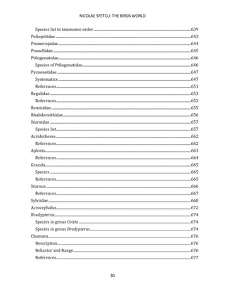 NICOLAE SFETCU: THE BIRDS WORLD
30
Species list in taxonomic order.........................................................................................................639
Polioptilidae ..................................................................................................................................................643
Promeropidae...............................................................................................................................................644
Prunellidae.....................................................................................................................................................645
Ptilogonatidae...............................................................................................................................................646
Species of Ptilogonatidae.....................................................................................................................646
Pycnonotidae ................................................................................................................................................647
Systematics ...............................................................................................................................................647
References.................................................................................................................................................651
Regulidae........................................................................................................................................................653
References.................................................................................................................................................653
Remizidae.......................................................................................................................................................655
Rhabdornithidae..........................................................................................................................................656
Sturnidae ........................................................................................................................................................657
Species list.................................................................................................................................................657
Acridotheres..................................................................................................................................................662
References.................................................................................................................................................662
Aplonis.............................................................................................................................................................663
References.................................................................................................................................................664
Gracula.............................................................................................................................................................665
Species ........................................................................................................................................................665
References.................................................................................................................................................665
Sturnus ............................................................................................................................................................666
References.................................................................................................................................................667
Sylviidae..........................................................................................................................................................668
Acrocephalus.................................................................................................................................................672
Bradypterus...................................................................................................................................................674
Species in genus Cettia .........................................................................................................................674
Species in genus Bradypterus.............................................................................................................674
Chamaea..........................................................................................................................................................676
Description................................................................................................................................................676
Behavior and Range...............................................................................................................................676
References.................................................................................................................................................677
 