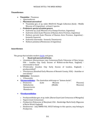 NICOLAE SFETCU: THE BIRDS WORLD
311
Tinamiformes
• Tinamidae - Tinamous
o †Querandiornis
o Placement unresolved
▪ Tinamidae gen. et sp. indet. MACN-SC Fleagle Collection (Early - Middle
Miocene of S Argentina) - at least 2 species
o Prehistoric species of extant genera
▪ Eudromia sp. (Late Miocene of La Pampa Province, Argentina)
▪ Eudromia olsoni (Late Pliocene of Buenos Aires Province, Argentina)
▪ Nothura parvula (Late Pliocene of Buenos Aires Province, Argentina) -
formerly Cayeornis
▪ Eudromia intermedia - formerly Tinamisornis
▪ Nothura paludosa (Pleistocene of Argentina)
Anseriformes
The group that includes modern ducks and geese.
• Basal and unresolved forms
o †Anatalavis (Hornerstown Late Cretaceous/Early Paleocene of New Jersey,
USA - London Clay Early Eocene of Walton-on-the-Naze, England) -
anseranatid or basal
o †Proherodius (London Clay Early Eocene of London, England) -
presbyornithid?
o †Paranyroca (Rosebud Early Miocene of Bennett County, USA) - Anatidae or
own family?
• Anhimidae - Screamers
o †Chaunoides
• †Dromornithidae - The Australian mihirungs or "demon ducks".
o Dromornis (Late Miocene - Pliocene)
Bullockornis (Middle Miocene)
Barawertornis
Ilbandornis
• †Presbyornithidae
o Presbyornithidae gen. et sp. indet. (Barun Goyot Late Cretaceous of Mongolia)
o Vegavis (Late Cretaceous)
o Presbyornis (Paleocene of Maryland, USA - Bembridge Marls Early Oligocene
of Burnt Wood, England)
o Headonornis - only BMNH PAL 30325 belongs to this species, may belong to
Presbyornis.
 