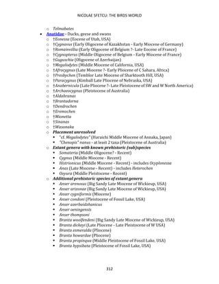 NICOLAE SFETCU: THE BIRDS WORLD
312
o Telmabates
• Anatidae - Ducks, geese and swans
o †Eonessa (Eocene of Utah, USA)
o †Cygnavus (Early Oligocene of Kazakhstan - Early Miocene of Germany)
o †Romainvillia (Early Oligocene of Belgium ?- Late Eocene of France)
o †Cygnopterus (Middle Oligocene of Belgium - Early Miocene of France)
o †Guguschia (Oligocene of Azerbaijan)
o †Megalodytes (Middle Miocene of California, USA)
o †Afrocygnus (Late Miocene ?- Early Pliocene of C Sahara, Africa)
o †Presbychen (Temblor Late Miocene of Sharktooth Hill, USA)
o †Paracygnus (Kimball Late Pliocene of Nebraska, USA)
o †Anabernicula (Late Pliocene ?- Late Pleistocene of SW and W North America)
o †Archaeocygnus (Pleistocene of Australia)
o †Aldabranas
o †Brantadorna
o †Dendrochen
o †Eremochen
o †Mionetta
o †Sinanas
o †Wasonaka
o Placement unresolved
▪ "cf. Megalodytes" (Haraichi Middle Miocene of Annaka, Japan)
▪ "Chenopis" nanus - at least 2 taxa (Pleistocene of Australia)
o Extant genera with known prehistoric (sub)species
▪ Somateria (Middle Oligocene? - Recent)
▪ Cygnus (Middle Miocene - Recent)
▪ Histrionicus (Middle Miocene - Recent) - includes Ocyplonessa
▪ Anas (Late Miocene - Recent) - includes Heterochen
▪ Oxyura (Middle Pleistocene - Recent)
o Additional prehistoric species of extant genera
▪ Anser arenosus (Big Sandy Late Miocene of Wickieup, USA)
▪ Anser arizonae (Big Sandy Late Miocene of Wickieup, USA)
▪ Anser cygniformis (Miocene)
▪ Anser condoni (Pleistocene of Fossil Lake, USA)
▪ Anser azerbaidzhanicus
▪ Anser oeningensis
▪ Anser thompsoni
▪ Branta woolfendeni (Big Sandy Late Miocene of Wickieup, USA)
▪ Branta dickeyi (Late Pliocene - Late Pleistocene of W USA)
▪ Branta esmeralda (Pliocene)
▪ Branta howardae (Pliocene)
▪ Branta propinqua (Middle Pleistocene of Fossil Lake, USA)
▪ Branta hypsibata (Pleistocene of Fossil Lake, USA)
 
