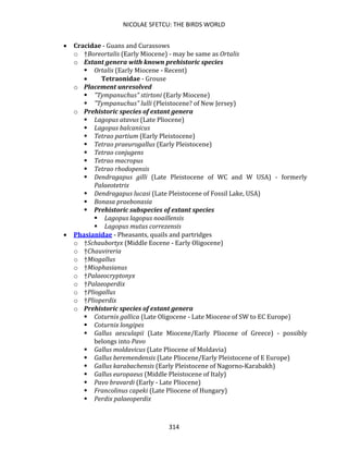 NICOLAE SFETCU: THE BIRDS WORLD
314
• Cracidae - Guans and Curassows
o †Boreortalis (Early Miocene) - may be same as Ortalis
o Extant genera with known prehistoric species
▪ Ortalis (Early Miocene - Recent)
• Tetraonidae - Grouse
o Placement unresolved
▪ "Tympanuchus" stirtoni (Early Miocene)
▪ "Tympanuchus" lulli (Pleistocene? of New Jersey)
o Prehistoric species of extant genera
▪ Lagopus atavus (Late Pliocene)
▪ Lagopus balcanicus
▪ Tetrao partium (Early Pleistocene)
▪ Tetrao praeurogallus (Early Pleistocene)
▪ Tetrao conjugens
▪ Tetrao macropus
▪ Tetrao rhodopensis
▪ Dendragapus gilli (Late Pleistocene of WC and W USA) - formerly
Palaeotetrix
▪ Dendragapus lucasi (Late Pleistocene of Fossil Lake, USA)
▪ Bonasa praebonasia
▪ Prehistoric subspecies of extant species
▪ Lagopus lagopus noaillensis
▪ Lagopus mutus correzensis
• Phasianidae - Pheasants, quails and partridges
o †Schaubortyx (Middle Eocene - Early Oligocene)
o †Chauvireria
o †Miogallus
o †Miophasianus
o †Palaeocryptonyx
o †Palaeoperdix
o †Pliogallus
o †Plioperdix
o Prehistoric species of extant genera
▪ Coturnix gallica (Late Oligocene - Late Miocene of SW to EC Europe)
▪ Coturnix longipes
▪ Gallus aesculapii (Late Miocene/Early Pliocene of Greece) - possibly
belongs into Pavo
▪ Gallus moldavicus (Late Pliocene of Moldavia)
▪ Gallus beremendensis (Late Pliocene/Early Pleistocene of E Europe)
▪ Gallus karabachensis (Early Pleistocene of Nagorno-Karabakh)
▪ Gallus europaeus (Middle Pleistocene of Italy)
▪ Pavo bravardi (Early - Late Pliocene)
▪ Francolinus capeki (Late Pliocene of Hungary)
▪ Perdix palaeoperdix
 