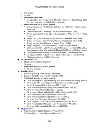 NICOLAE SFETCU: THE BIRDS WORLD
316
o †Paractitis
o †Erolia
o Placement unresolved
▪ Scolopacidae gen. et sp. indet. (Middle Miocene of Františkovy Lázn,
Czechia - Late Miocene of Kohfidisch, Austria)
o Prehistoric species of extant genera
▪ Limosa? gypsorum (Montmartre Late Eocene of France) - may belong to
Numenius
▪ Limosa vanrossemi (Monterey Late Miocene of Lompoc, USA)
▪ Tringa edwardsi (Quercy Upper Eocene/Lower Oligocene of Mouillac,
France)
▪ Tringa sp. 1 (Late Miocene/Early Pliocene of Lee Creek Mine, USA)
▪ Tringa sp. 2 (Late Miocene/Early Pliocene of Lee Creek Mine, USA)
▪ Tringa antiqua (Late Pliocene of Meade County, USA)
▪ Tringa ameghini (Late Pleistocene of Talara Tar Seeps, Peru)
▪ Gallinago cf. media (Late Miocene/Early Pliocene of Lee Creek Mine, USA)
▪ Scolopax carmesinae (Early/Middle Pliocene? of Menorca, Mediterranean)
▪ "Scolopax baranensis (Early Pliocene of Hungary) - a nomen nudum
▪ Scolopax hutchensi (Late Pliocene - Early Pleistocene of Florida, USA)
▪ Phalaropus elenorae (Middle Pliocene)
• Jacanidae - Jacanas
o †Nupharanassa (Early Oligocene)
o †Janipes
o Prehistoric species of extant genera
▪ †Jacana farrandi
• Laridae - Gulls
o †Laridae gen. et sp. indet. (Early Oligocene)
o †Gaviota (Late Miocene of Cherry County, USA)
o Prehistoric species of extant genera
▪ Larus elegans (Late Oligocene/Early Miocene of St-Gérand-le-Puy, France)
▪ Larus totanoides (Late Oligocene/Early Miocene of SE France)
▪ Larus? desnoyersii (Early Miocene of SE France)
▪ Larus pristinus (John Day Early Miocene of Willow Creek, USA)
▪ Larus sp. (Grund Middle Miocene of Austria)
▪ Larus elmorei (Bone Valley Early/Middle Pliocene of SE USA)
▪ Larus lacus (Pinecrest Late Pliocene of SE USA)
▪ Larus perpetuus (Pinecrest Late Pliocene of SE USA)
▪ Larus sp. (San Diego Late Pliocene of SW USA)
▪ Larus oregonus (Late Pliocene - Late Pleistocene of WC USA)
▪ Larus robustus (Late Pliocene - Late Pleistocene of WC USA)
▪ Larus sp. (Lake Manix Late Pleistocene of W USA)
• Alcidae - Auks
o †Hydrotherikornis (Late Eocene of Oregon, USA)
o †Petralca (Early ?- Late Oligocene of Austria)
 